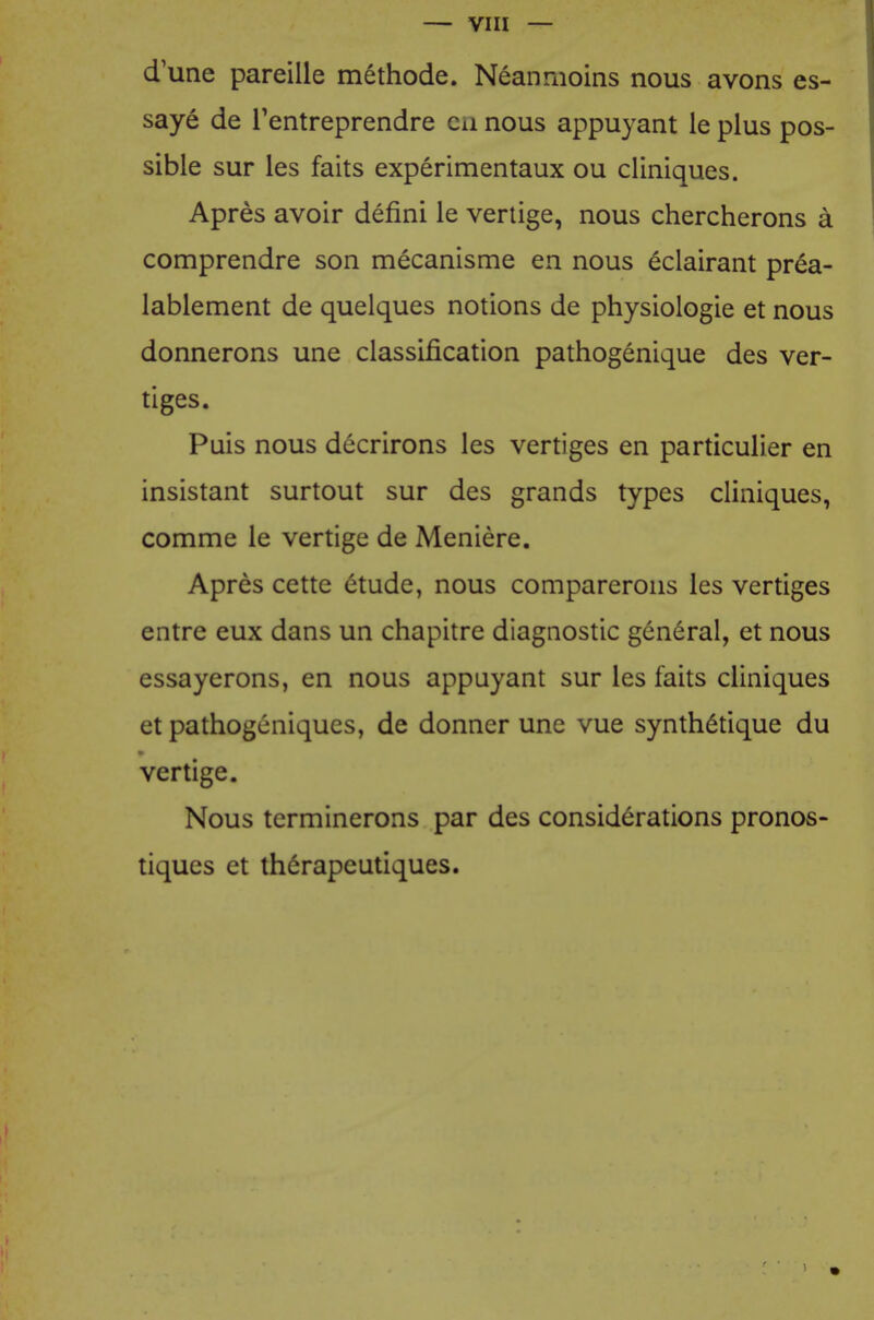 d'une pareille methode. Neanmoins nous avons es- saye de Tentreprendre cu nous appuyant le plus pos- sible sur les faits experimentaux ou cliniques. Apres avoir defini le verlige, nous chercherons a comprendre son mecanisme en nous eclairant prea- lablement de quelques notions de physiologie et nous donnerons une classification pathogenique des ver- tiges. Puis nous decrirons les vertiges en particulier en insistant surtout sur des grands types cliniques, comme le vertige de Meniere. Apres cette etude, nous comparerons les vertiges entre eux dans un chapitre diagnostic general, et nous essayerons, en nous appuyant sur les faits cliniques et pathogcniques, de donner une vue synth6tique du vertige. Nous terminerons par des considerations pronos- tiques et thdrapeutiques.