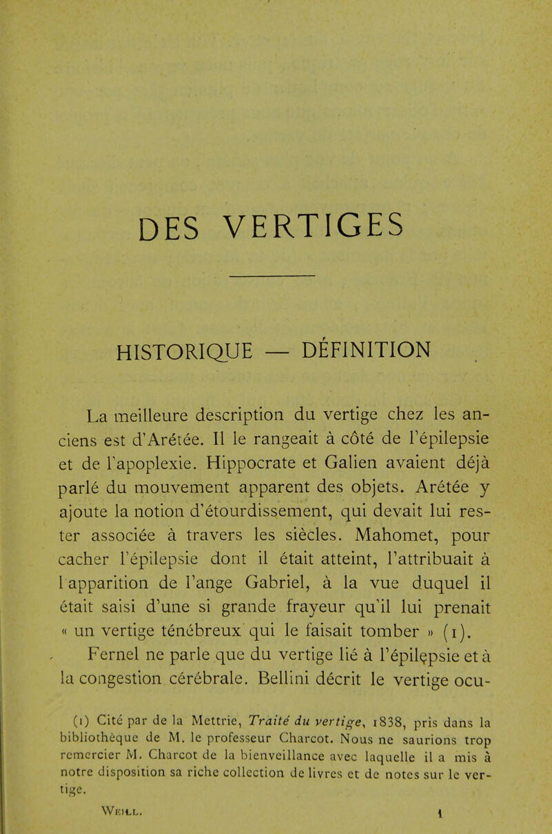 DES VERTICES HISTORIQUE — DEFINITION La meilleure description du vertige chez les an- ciens est d'Aretee. II le rangeait a cote de Tepiiepsie et de Tapoplexie. Hippocrate et Galien avaient deja parle du mouvement apparent des objets. Aretee y ajoute la notion d'etourdissement, qui devait lui res- ter associee a travers les siecles. Mahomet, pour cacher Fepilepsie dont il etait atteint, Tattribuait a I apparition de Tange Gabriel, a la vue duquel il etait saisi d'une si grande frayeur qu'il lui prenait « un vertige tenebreux qui le faisait tomber » (i). Kernel ne parle que du vertige lie a TepilQpsieeta la congestion cerebrale. Bellini decrit le vertige ocu- (i) Cite par de la Mcttrie, Trdite du vertige, i838, pris dans la bibliotheque de M. le professeur Charcot. Nous ne saurions trop rcmcrcier M. Charcot de la bienveillance avec laquelle il a mis a notre disposition sa riche collection de livres ct de notes sur le ver- tige. Weill, \