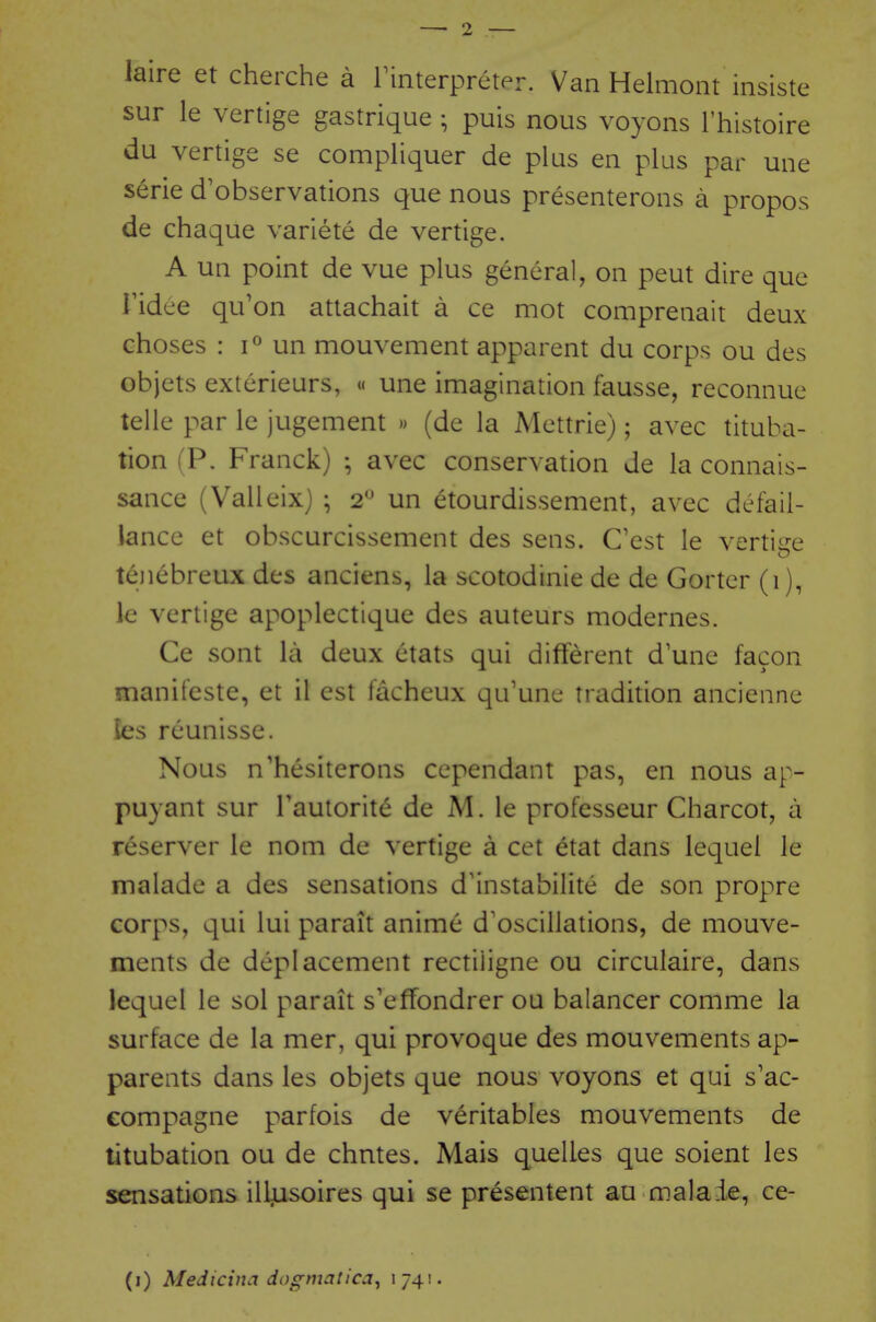 laire et cherche a rinterpreter. Van Helmont insiste sur le vertige gastrique ; puis nous voyons I'histoire du vertige se compliquer de plus en plus par une serie d'observations que nous presenterons a propos de chaque variete de vertige. A un point de vue plus general, on pent dire que ridee qu'on attachait a ce mot comprenait deux choses : 1° un mouvenient apparent du corps ou des objets exterieurs, « une imagination fausse, reconnue telle par le jugement » (de la Mettrie); avec tituba- tion (P. Franck) ; avec conservation de la connais- sance (Valleixj ; 2^ un etourdissement, avec defail- lance et obscurcissement des sens. C'est le vertige tenebreux des anciens, la scotodinie de de Gorter (1), le vertige apoplectique des auteurs modernes. Ce sont la deux etats qui different d une facon manifeste, et il est facheux qu'une tradition ancienne les rcunisse. Nous n'hesiterons cependant pas, en nous ap- puyant sur rautorit(§ de M. le professeur Charcot, a reserver le nom de vertige a cet etat dans lequei le malade a des sensations d'instabilite de son propre corps, qui lui parait anime d'oscillations, de mouve- ments de deplacement rectiiigne ou circulaire, dans lequei le sol parait s'effondrer ou balancer comme la surface de la mer, qui provoque des mouvements ap- parents dans les objets que nous voyons et qui s'ac- eompagne parfois de veritables mouvements de titubation ou de chntes. Mais quelles que soient les sensations ill^usoires qui se presentent au malaie, ce- (i) Medicina dogmatica^ 1741