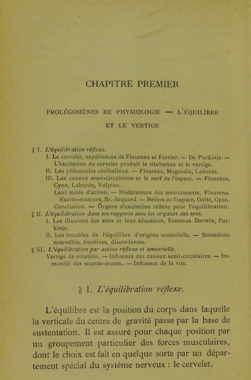 CHAPITRE PREMIER PROLEGOMENES DE PHYSIOLOGIE — L'fc:QUILIBRE ET LE VERTIGE {J I. ^equilibration reflexe. I. Lc ccrvelet, experiences de Flourens et Fcrrier. — De Purkinje. — L'exciiation du cervelet produit la titubation et le vertige. II. Les pcdoncules cdrcbelleux. — Flourens, Magcndic, Laborde. III. Les canaux semi-circulaires et le nerf de Tespace. — Flourens, Cyon, Laborde, Vulpian. Leur mode d'action. — Moderateurs des mouvements, Flourens. Excito-moteurs, Br.-Sequard. — Notion de I'cspace, Goltz, Cyon. Conclusion. — Organe d'excitaiion reflexe pour Tequilibration. 5 II. L'equilibration dans ses rapports avec les organes des sens. I. Les illusions des sens et leur education, Erasmus Darwin, Pur- kinje. II. Les troubles de I'equilibre d'origine sensorielle. — Sensations nouvellcs, emotives, discordantes. g HI. L*equilibration par action reflexe et sensorielle. N'eriige de rotation. — Influence des canaux semi-circulaires. — Im- munite des sourds-muets. —Influence de la vue. I I. L'equilibration reflexe. L'equilibre est la position du corps dans laquelle la verticale du centre de gravite passe par la base de sustentation. II est assure pour chaque position par un groupement particulier des forces musculaires, dont le choix est fait en quelque sorte par un depar- tement special du systeme nerveux : le cervelet.