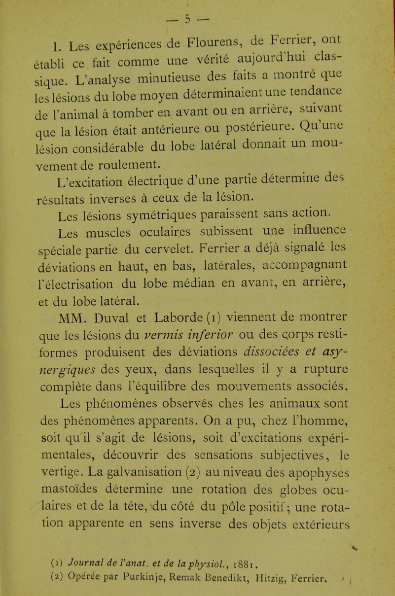 etabli ce fait comme uiie v^rite aujourd^hui clas- sique. L'analyse minutieuse des faits a montre que les lesions du lobe moyen determinaient une tendance de Fanimal a tomber en avant ou en arriere, suivant que la lesion etait anterieure ou posterieure. Qu'une lesion considerable du lobe lateral donnait un mou- vement de roulement. L^excitation electrique d\me partie determine des resultats inverses a ceux de la lesion. Les lesions symetriques paraissent sans action. Les muscles oculaires subissent une influence speciale partie du cervelet. Ferrier a deja signale les deviations en haut, en bas, laterales, accompagnant Telectrisation du lobe median en avant, en arriere, et du lobe lateral. MM. Duval et Laborde(i) viennent de montrer que les lesions du vermis inferior ou des Qorps resti- formes produisent des deviations dissociees et asy- nergiques des yeux, dans lesquelles il y a rupture complete dans Tequilibre des mouvements associes. Les phenomenes observes ches les animaux sont des phenomenes apparents. On a pu, chez Thomme, soit qu'il s'agit de lesions, soit d'excitations experi- mentales, decouvrir des sensations subjectives, le vertige. La galvanisation (2) au niveau des apophyses mastoides determine une rotation des globes ocu- laires et de la tete, du cote du pole positif- une rota- tion apparente en sens inverse des objets exterieurs (1) Journal de Vanat. et de la physiol, 1881. (2) Operce par Purkinje, Remak Benedikt, Hitzig, Ferrier. <