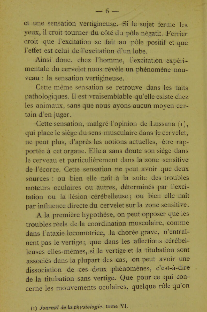 et une sensation vertigineuse. Si ie sujet ferme les yeux, il croit tourner du cote du pole negatit. Ferrier croit que Texcitation se fait au pole positif et que Feffet est celui de Texcitation d'un lobe. Ainsi done, chez Thomme, Texcitation experi- mentale du cervelet nous revele un phenomene nou- veau : la sensation vertigineuse. Cette meme sensation se retrouve dans les faits pathologiques. II est vraisemblable qu'elle existe chez les animaux, sans que nous ayons aucun moyen cer- tain d'en juger. Cette sensation, malgre Topinion de Lussana (i)^ qui place le siege du sens musculaire dans le cervelet, ne peut plus, d'apres les notions actuelles, etre rap- portce a cet organe. Elle a sans doute son siege dans le cerveau et particulierement dans la zone sensitive de Tecorcc. Cette sensation ne peut avoir que deux sources : ou bien elle nait a la suite des troubles moteurs oculaires ou autres, determines par Texci- tation ou la lesion cerebelleuse ; ou bien elle nait par influence directe du cervelet sur la zone sensitive. A la premiere hypothese, on peut opposer que les troubles reels de la coordination musculaire, comme dans Tataxie locomotrice, la choree grave, n'entrai- nent pas le vertige; que dans les affections cerebel- leuses elles-memes, si le vertige et la titubation sont associes dans la plupart des cas, on peut avoir une dissociation de ces deux phenomenes, c^est-a-dire de la titubation sans vertige. Que pour ce qui con- cerne les mouvements oculaires, quelque role qu'on (0 Journal de la physiologie, tome VI.