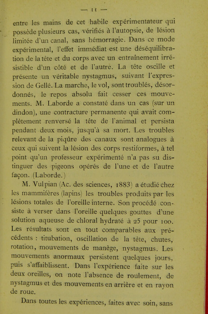 entre les mains de cet habile experimentateur qui possede plusieurs cas, verifies a Tautopsie, de lesion limitee d'un canal, sans hemorragie. Dans ce mode experimental, TefFet immediat est une desequilibra- tion de latete et du corps avec un entrainement irre- sistible d'un cote et de Tautre. La tete oscille et presente un veritable nystagmus, suivant Texpres- sion de Gelle. La marche, le vol, sont troubles, desor- donnes, le repos absolu fait cesser ces mouve- ments. M. Laborde a constate dans un cas (sur un dindon), une contracture permanente qui avait com- pletement renverse la tete de Tanimal et persista pendant deux mois, jusqu'a sa mort. Les troubles relevant de la piqure des canaux sont analogues a ceux qui suivent la lesion des corps restiformes, a tel point qu'un professeur experimente n'a pas su dis- tinguer des pigeons operes de Tune et de Tautre facon. (Laborde.) M. Vulpian (Ac. des sciences, i883) aetudiechez les mammiferes (lapins) les troubles produits par les lesions totales de Toreille interne. Son procede con- siste a verser dans Foreille quelques gouttes d'une solution aqueuse de chloral hydrate a 25 pour loo. Les resultats sont en tout comparables aux pre- cedents : titubation, oscillation de la tete, chutes, rotation, mouvements de manege, nystagmus. Les mouvements anormaux persistent quelques jours, puis s'affaiblissent. Dans Texperience faite sur les deux oreilles, on note Tabsence de roulement, de nystagmus et des mouvements en arriere et en rayon de roue. Dans toutes les experiences, faites avec soin, sans