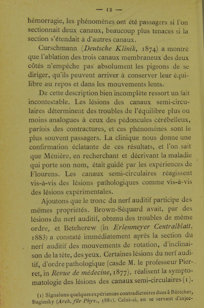 hemorragie, les phenomenes ont ete passagers si Ton sectionnait deux canaux, beaucoup plus tenaces si la section s'^tendait a d'autres canaux. Curschmann [Deutsche Klinik, 1874) a montre que i'ablation des trois canaux membraneux des deux cotes n'empeche pas absolument les pigeons de se diriger, qu'ils peuvent arriver a conserver leur equi- libre au repos et dans les mouvements lents. De cette description bien incomplete ressort un fait incontestable. Les lesions des canaux semi-circu- laires d^terminent des troubles de I'equilibre plus ou moins analogues a ceux des pedoncules cerebelleux, parfois des contractures, et ces phenomenes sont le plus souvent passagers. La clinique nous donne une confirmation eclatante de ces resultats, et Ton sait que Meniere, en recherchant et decrivant la maladie qui porte son nom, etait guide par les experiences de Flourens. Les canaux semi-circulaires reagissent vis-a-vis des lesions pathologiques comme vis-a-vis des lesions cxperimentales. Ajoutons que le tronc du nerf auditif participe des memes propriet^s. Brown-Sequard avait, par des lesions du nerf auditif, obtenu des troubles de meme ordre, et Betehcrew (in Evlenmeyer Centralblatt, 1883) a constate immediatement apres la section du nerf auditif des mouvements de rotation, d'inclinai- son de la tete, desyeux. Certaines lesions du nerf audi- tif, d'ordre pathologique (casde M. le professeur Pier- ret, in Repue de medecine, 1877), realisent la sympto- matologie des lesions des canaux semi-circulaires (i). (i) Signalonsquelquesexperiencescontradictoiresduesa Boucher, Baginsky {Arch, fur Phys., 188.). Celui-ci, en se servant dinjec