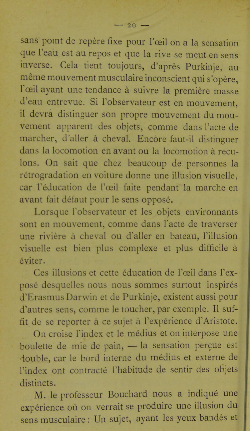 sans point de repere fixe pour roeil on a la sensation que I'eau est au repos et que la rive se meut en sens inverse. Cela tient toujours, d'apres Purkinje, au meme mouvement musculaire inconscient qui s'opere, Foeil ayant une tendance a suivre la premiere masse d'eau entrevue. Si Tobservateur est en mouvement, il devra distinguer son propre mouvement du mou- vement apparent des objets, comme dans Tacte de marcher, d'aller a cheval. Encore faut-il distinguer dans la locomotion en avant ou la locomotion a recu- lons. On sait que chez beaucoup de pcrsonnes la rctrogradation en voiture donne une illusion visuelle, car Tcducation de Tail faite pendant la marche en avant fait dcfaut pour le sens oppose. Lorsque l observateur et les objets environnants sont en mouvement, comme dans Facte de traverser une riviere a cheval ou d'aller en bateau, Tillusion visuelle est bien plus complexe et plus difficile a cviter. Ces illusions et cette education de I'oeil dans Tex- pose desquelles nous nous sommes surtout inspires d'Erasmus Darwin et de Purkinje, existent aussi pour d'autres sens, comme le toucher, par exemple. II suf- fit de se reporter a ce sujet a Texperience d'Aristote. On croise Tindex et le medius et on interpose une boulette de mie de pain, — la sensation percue est double, car le bord interne du medius et externe de rindex ont contracte I'habitude de sentir des objets distincts. M. le professeur Bouchard nous a indique une experience ou on verrait se produire une illusion du sens musculaire: Un sujet, ayant les yeux bandes et