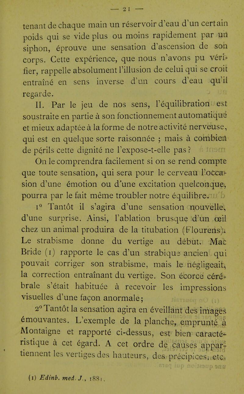 tenant de chaque main un reservoir d'eau d'un certain poids qui se vide plus ou moins rapidement par un siphon, eprouve une sensation d'ascension de son corps. Cette experience, que nous n'avons pu veri- fier, rappelle absolument i'illusion de celui qui se croit entraine en sens inverse d'an cours d'eau qu'ii regarde. II. Par le jeu de nos sens, Tequilibration est soustraite en partie a son fonctionnement automatiqu'e et mieux adaptee a la forme de notre activite nerveuse, qui est en quelque sorte raisonnee ; mais a combieit de perils cette dignite ne Texpose-t-elle pas ? On le comprendra facilement si on se rend compte que toute sensation, qui sera pour le cerveau Toccaf sion d'une emotion ou d'une excitation quelconqu^^, pourra par le fait meme troubler notre equilibre/'^-'b 1° Tantot il s'agira d'une sensation nouvelle, d'une surprise. Ainsi, Tablation brusque d'un oeii chez un animal produira de la titubation (Flourens)i Le strabisme donne du vertige au debut. Mat Bride (i) rapporte le cas d'un strabique ancien qui pouvait corriger son strabisme, mais le negligeait, la correction entrainant du vertige. Son ecorce cere- brale s'6tait habituee a recevoir les impressions visuelles d'une facon anormale; 2° Tantot la sensation agira en eveillant des images ^mouvantes. L'exemple de la planche, ejmprunt^§ Montaigne et rapporte ci-dessus, est bien caract^* ristique a cet 6gard. A cet ordre de causes apparr tiennent les vertiges des hauteurs, des precipices.-.,e.t^ (i) Edinb. med. J., i8,Si.