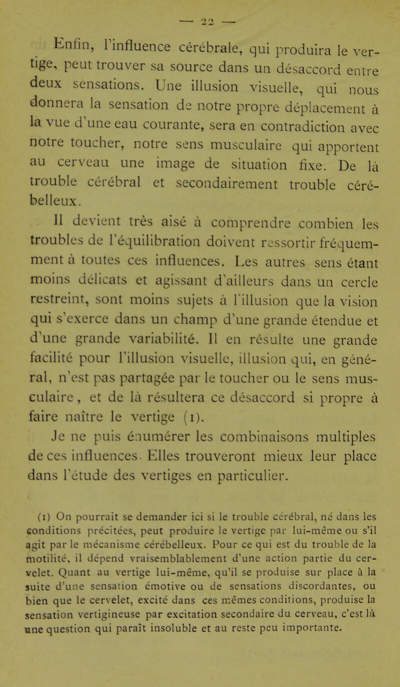 Enfin, rinfluence cerebrale, qui produira le ver- tige, peut trouver sa source dans un desaccord entre deux sensations. Une illusion visuelle, qui nous donnera la sensation de notre propre deplacement a la vue d^une eau courante, sera en contradiction avec notre toucher, notre sens musculaire qui apportent au cerveau une image de situation fixe. De la trouble cerebral et secondairement trouble cere- belleux. 11 devient tres aise a comprendrc combien les troubles de Tequilibration doivent r.-ssortir frequem- mentatoutes ces influences. Les autres sens etant moins dclicats et agissant d ailleurs dans un cercle restreint, sont moins sujets a Tillusion que la vision qui s'exerce dans un champ d'une grande etendue et d'une grande variabilite. 11 cn resulte une grande facilite pour Tillusion visuelle, illusion qui, en gene- ral, n'est pas partag^e par le toucher ou le sens mus- culaire , et de la resultera ce desaccord si propre a faire naitre le vertige (i). Je ne puis e:iumerer les combinaisons multiples de ces influences. Elles trouveront mieux leur place dans Tctude des vertiges en particulier. (i) On pourrait se demander ici si le trouble cerebral, ne dans les conditions precitees, peut produire le vertige par lui-meme ou s'il agit par le mecanisme cerebelleux. Pour ce qui est du trouble de la motilite, il depend vraisemblablement d'une action partie du cer- velet. Quant au vertige lui-meme, qu'il se produise sur place a la suite d'une sensation emotive ou de sensations discordantes, ou bien que le cervelet, excite dans ces memes conditions, produise la sensation vertigineuse par excitation secondaire du cerveau, c'est la une question qui parait insoluble et au reste peu importante.