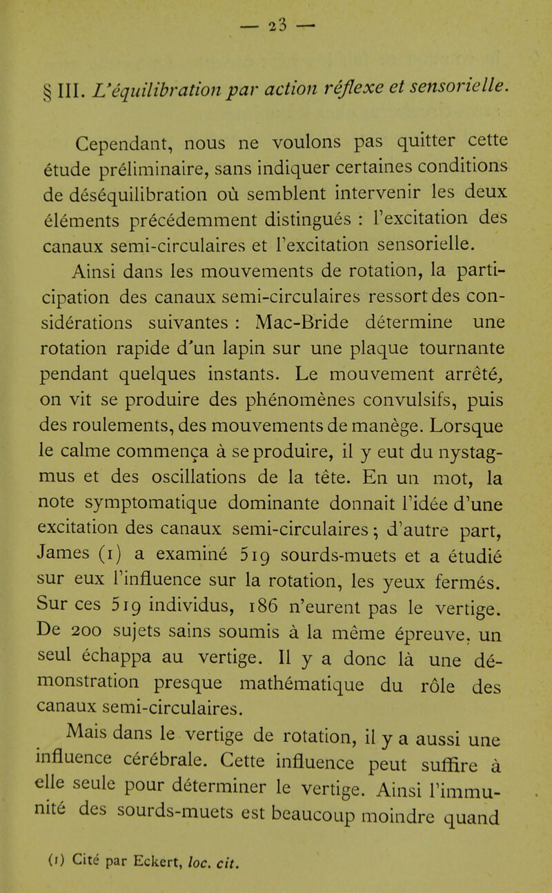 § III. UeLjidlibration par action rejlexe et sensorielle. Cependaiit, nous ne voulons pas quitter cette etude preliminaire, sans indiquer certaines conditions de desequilibration ou semblent intervenir les deux elements precedemment distingues : Fexcitation des canaux semi-circulaires et I'excitation sensorielle. Ainsi dans les mouvements de rotation, la parti- cipation des canaux semi-circulaires ressort des con- siderations suivantes : Mac-Bride determine une rotation rapide d'un lapin sur une plaque tournante pendant quelques instants. Le mouvement arrete^ on vit se produire des phenomenes convulsifs, puis des roulements, des mouvements de manege. Lorsque le calme commenca a se produire, il y eut du nystag- mus et des oscillations de la tete. En un mot, la note symptomatique dominante donnait Tidee d'une excitation des canaux semi-circulaires; d'autre part, James (i) a examine 519 sourds-muets et a etudie sur eux Tinfluence sur la rotation, les yeux fermes. Sur ces Siq individus, 186 n'eurent pas le vertige. De 200 sujets sains soumis a la meme epreuve, un seul echappa au vertige. II y a done la une de- monstration presque mathematique du role des canaux semi-circulaires. Mais dans le vertige de rotation, il y a aussi une influence cerebrale. Cette influence peut suflire a elle seule pour determiner le vertige. Ainsi Timmu- nite des sourds-muets est beaucoup moindre quand (i) Cite par Eckert, loc. cit.