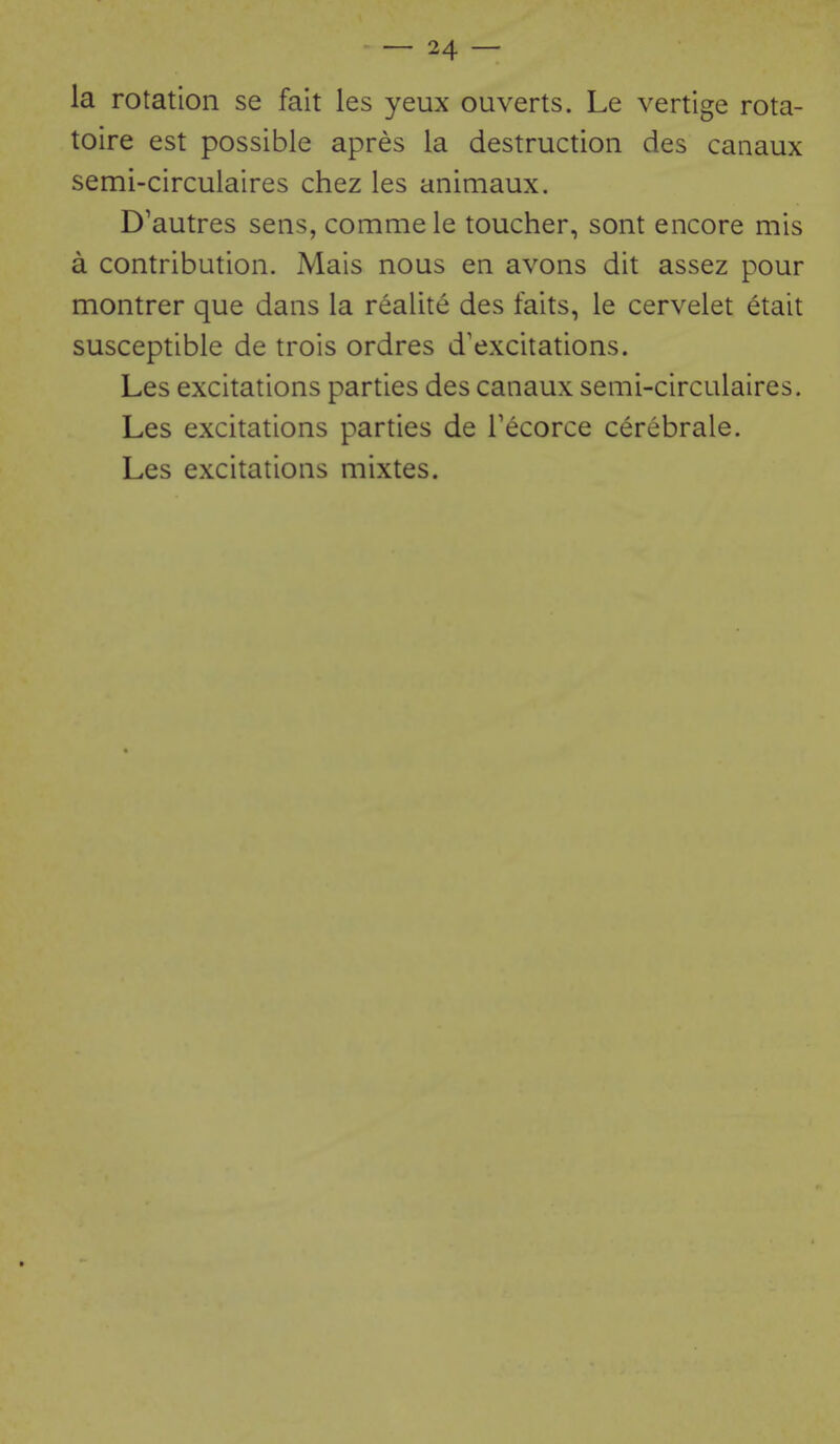 la rotation se fait les yeux ouverts. Le vertige rota- toire est possible apres la destruction des canaux semi-circulaires chez les animaux. D'autres sens, commele toucher, sont encore mis a contribution. Mais nous en avons dit assez pour montrer que dans la realite des faits, le cervelet etait susceptible de trois ordres d'excitations. Les excitations parties des canaux senii-circulaires. Les excitations parties de Tecorce cerebrale. Les excitations mixtes.