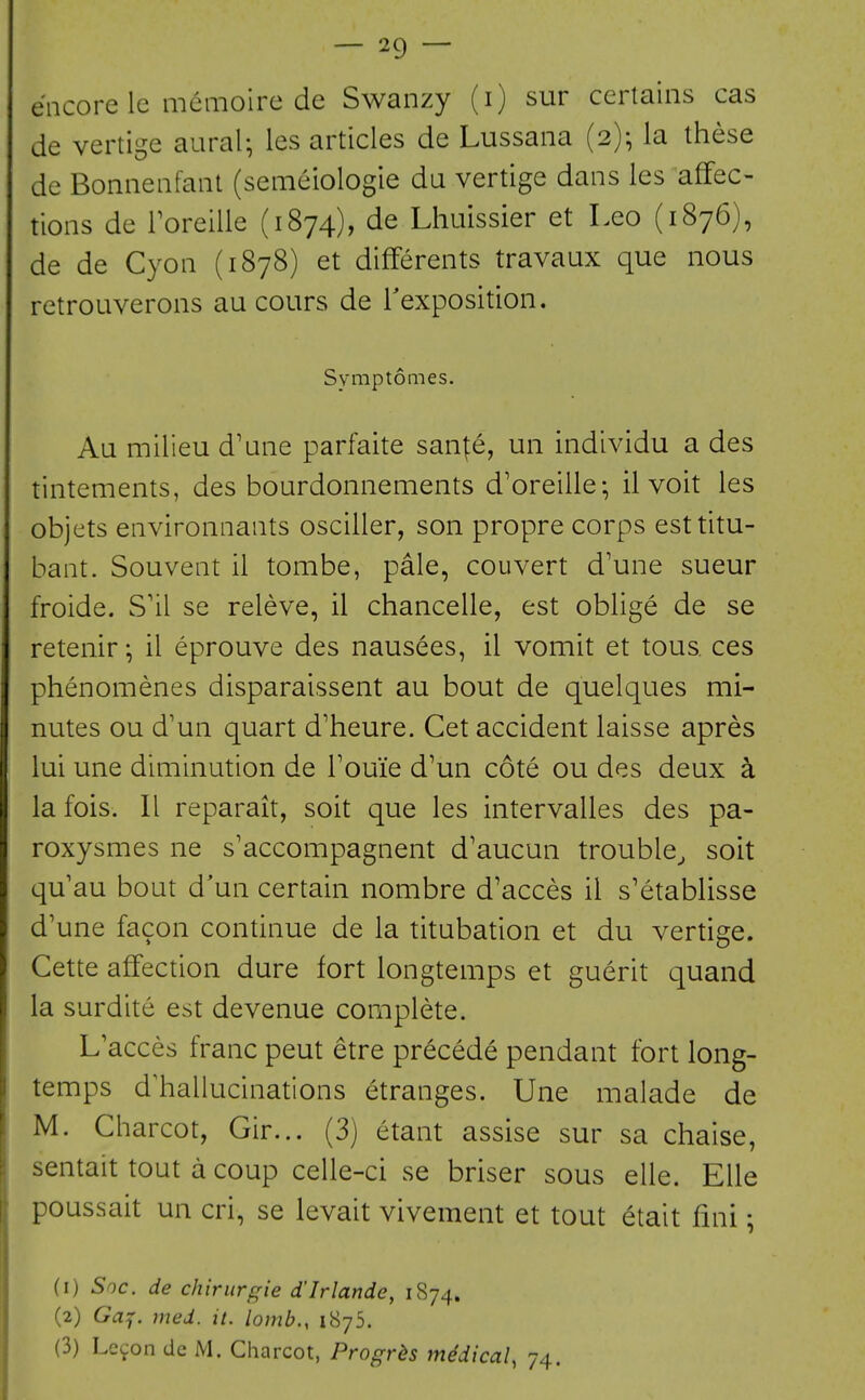 encore le memoire de Swanzy (i) sur certains cas de vertige aural^ les articles de Lussana (2)^ la these de Bonnenfant (semeiologie da vertige dans les affec- tions de Toreille (1874), de Lhuissier et Leo (1876), de de Cyon (1878) et differents travaux que nous retroLiverons au cours de Texposition. Symptomes. Au milieu d'ane parfaite san^e, un individu a des tintements, des bourdonnements d'oreille; il voit les objets environnants osciller, son propre corps esttitu- bant. Souvent il tombe, pale, couvert d'une sueur froide. S'il se releve, il chancelle, est oblige de se retenir *, il eprouve des nausees, il vomit et tous ces phenomenes disparaissent au bout de quelques mi- nutes ou d'un quart d'heure. Get accident laisse apres lui une diminution de Touie d'un cote ou des deux a la fois. II reparait, soit que les intervalles des pa- roxysmes ne s'accompagnent d'aucun trouble^ soit qu au bout d'un certain nombre d'acces il s'etablisse d'une facon continue de la titubation et du vertige. Cette affection dure fort longtemps et guerit quand la surdite est devenue complete. L'acces franc pent etre precede pendant fort long- temps dliallucinations etranges. Une malade de M. Charcot, Gir... (3) etant assise sur sa chaise, sentait tout a coup celle-ci se briser sous elle. EUe poussait un cri, se levait vivement et tout etait fini; (1) Soc. de chiriirgie d'Irlande, 1874. (2) G^f. med. it. lomb., 1875. (3) Lefon de M. Charcot, Progr^s medical, 74.