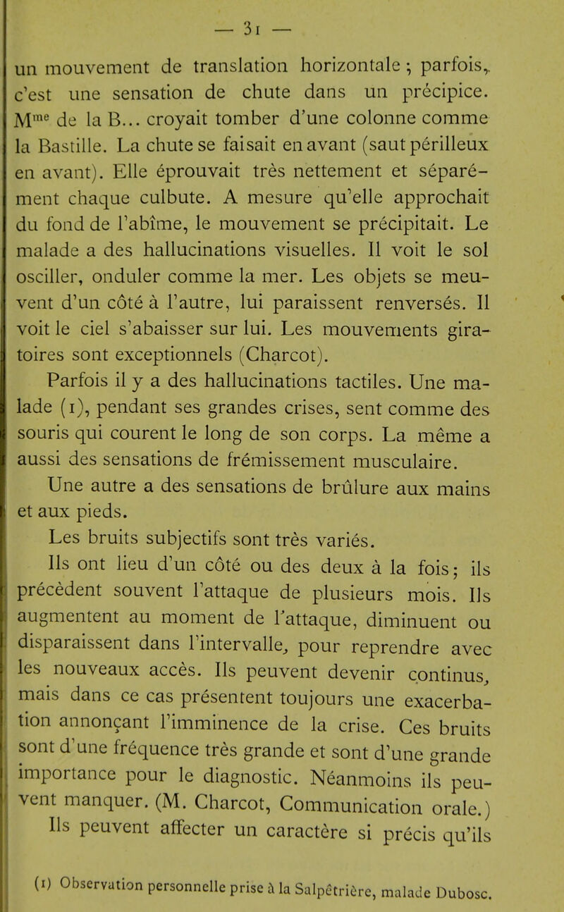 un mouvement de translation horizontale ; parfois^ c'est line sensation de chute dans un precipice. M'^ de la B... croyait tomber d'une colonne comme la Bastille. La chute se faisait enavant (sautperilleux en avant). EUe eprouvait tres nettement et separe- ment chaque culbute. A mesure qu'elle approchait du fond de Tabime, le mouvement se precipitait. Le malade a des hallucinations visuelles. II voit le sol osciller, onduler comme la mer. Les objets se meu- vent d'un cote a Tautre, lui paraissent renverses. II voit le ciel s'abaisser sur lui. Les mouvements gira-^ toires sont exceptionnels (Charcot). Parfois il y a des hallucinations tactiles. Une ma- lade (i), pendant ses grandes crises, sent comme des souris qui courent le long de son corps. La meme a aussi des sensations de fremissement musculaire. Une autre a des sensations de brulure aux mains et aux pieds. Les bruits subjectifs sont tres varies. lis ont lieu d'un cote ou des deux a la fois; ils precedent souvent Tattaque de plusieurs mois. lis augmentent au moment de Tattaque, diminuent ou disparaissent dans Tintervalle^ pour reprendre avec les nouveaux acces. lis peuvent devenir cpntinus, mais dans ce cas presentent toujours une exacerba- tion annoncant Fimminence de la crise. Ces bruits sont d'une frequence tres grande et sont d'une grande importance pour le diagnostic. Neanmoins ils peu- vent manquer. (M. Charcot, Communication orale.) Us peuvent affecter un caractere si precis qu'ils