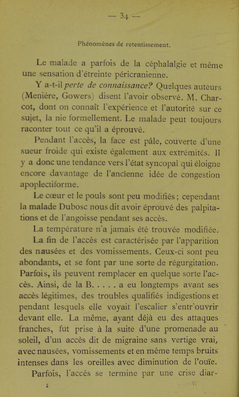 Phenomenes de retentissement. Le malade a parfois de la cephalalgie et meme une sensation d'etreinte pericranienne. Y a-t-il perte de connaissance? Quelques auteurs (Meniere, Gowers) disent Tavoir observe. M. Char- cot, dont on connait Inexperience et Tautorite sur ce sujet, la nie formellement. Le malade pent toujours raconter tout ce qu'il a eprouve. Pendant Tacces, la face est pale, couverte d'une sueur froide qui existe egalement aux extremitcs. 11 y a done une tendance vers Tetat syncopal qui eloigne encore davantage de Tancienne idee de congestion apoplectiforme. Le coeur et le pouls sont peu modifies; cependant la malade Dubosc nousdit avoir eprouve des palpita- tions et de Tangoisse pendant ses acces. La temperature n'a jamais etc trouvee modificc. La fin de Tacces est caract6ris^e par Tapparition des nausees et des vomissements. Ceux-ci sont peu abondants, et se font par une sorte de regurgitation. Parfois, ils peuvent remplacer en quelque sorte Fae- ces. Ainsi, de la B a eu longtemps avant ses acces legitimes, des troubles qualifies indigestions et pendant lesquels elle voyait Tescalier s'entr'ouvrir devant elle. La meme, ayant deja eu des attaques franches, fut prise a la suite d'une promenade au soleil, d'un acces dit de migraine sans vertige vrai^ avec nausees, vomissements et en meme temps bruits intenses dans les oreilles avec diminution de Touie. Parfois, Tacces se termine par une crise diar- r