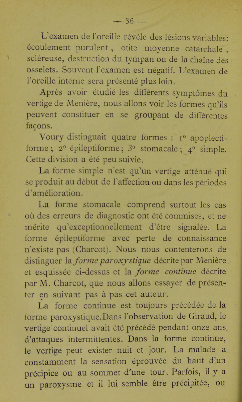 L'examen de Toreille revele des lesions variables: ecoulement purulent , otite moyenne catarrhale , sclereuse, destruction du tympan ou de la chaine des osselets. Souvent Texamen est negatif. L'examen de Toreille interne sera presente plus loin. Apres avoir etudie les differents symptomes du vertige de Meniere, nous allons voir les formes qu'ils peuvent constituer en se groupant de diiferentes facons. > Voury distinguait quatre formes : 1° apoplecti- forme ; 2° epileptiforme; 3*^ stomacale; 4^ simple. Cettc division a ete peu suivie. La forme simple n'est qu'un vertige attenue qui se produit au debut de Taffection ou dans les periodes d'amdlioration. La forme stomacale comprend surtout les cas ou des erreurs de diagnostic ont ete commises, et ne merite qu'exceptionnellement d'etre signalee. La forme epileptiforme avec parte de connaissance n'existe pas ^Charcot). Nous nous contenterons de distinguer la forme paroxystiqiie decrite par Meniere ct esquissee ci-dessus et la forme contimie decrite par M. Charcot, que nous allons essayer de presen- ter en suivant pas a pas cet auteur. La forme continue est toujours precedee de la forme paroxystique.Dans Tobservation de Giraud, le vertige continuel avait ete precede pendant onze ans d'attaques intermittentes. Dans la forme continue, le vertige peut exister nuit et jour. La malade a constamment la sensation eprouvee du haut d'un precipice ou au sommet d'une tour. Parfois, il y a uii paroxysme et il lui semble etre precipitee, ou