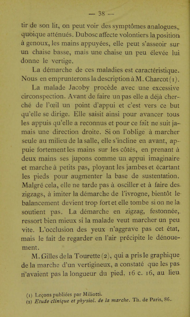 tir de son lit, on pent voir des symptomes analogues,, quoique attenues. Dubosc affecte volontiers la positioiu a genoux, les mains appuyees, elle peut s'asseoir sur un chaise basse, mais une chaise un peu elevee lui donne le vertige. La demarche de ces maladies est caract^ristique. Nous en emprunlerons la description a M. Charcot (i). La malade Jacoby procede avec une excessive circonspection. Avant de faire unpas elle a deja cher- che de Toeil un point d'appui et c'est vers ce but qu'elle se dirige. Elle saisit ainsi pour avancer tous les appuis qu'elle a reconnus et pour ce fait ne suit ja- mais une direction droite. Si on Toblige a marcher seule au milieu de la salle, elle s'incline en avant, ap- puie fortement les mains sur les cotes, en prenant a deux mains ses jupons comme un appui imaginaire et marchea petits pas, ployant les jambes et ecartant les pieds pour augmenter la base de sustentation. Malgre cela, elle ne tarde pas a osciller et a faire des. zigzags, a imiter la demarche de Tivrogne, bientot le balancement devient trop fortet elle tombe si on ne la soutient pas. La demarche en zigzag, festonnee, ressort bien mieux si la malade veut marcher un peu vite. L'occlusion des yeux n'aggrave pas cet etat, mais le fait de regarder en Fair pr^cipite le denoue- ment. M. Gilles dela Tourette (2), qui a prisle graphique de la marche d'un vertigineux, a constate que les pas n'avaient pas la longueur du pied, 16 c. 16, au lieu (1) Lecons publiees par Miliotti. (2) Etude clinique et physiol. de la marche. Th. de Paris, 86.