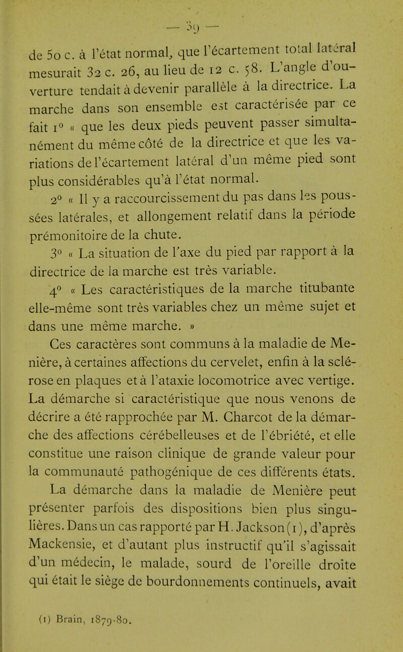 — .MJ — de 5o c. a Fetat normal, que recartcment total lateral mesurait 32 c. 26, au lieu de 12 c. 58. L^angle d^ou- verture tendait a devenir parallele a la directrice. La marche dans son ensemble est caracterisee par ce fait i« « que les deux pieds peuvent passer simulta- nement du meme cote de la directrice et que les va- riations de Tecartement lateral d'un meme pied sont plus considerables qu'a Tetat normal. 2° « 11 y a raccourcissement du pas dans hs pous- sees laterales, et allongement relatif dans la periode premonitoire de la chute. 30 « La situation de Taxe du pied par rapport a la directrice de la marche est tres variable. « Les caracteristiques de la marche titubante elle-meme sont tres variables chez un meme sujet et dans une meme marche. » Ges caracteres sont communs a la maladie de Me- niere, a certaines affections du cervelet, enfin a la scle- rose en plaques eta Fataxie locomotrice avec vertige. La demarche si caracteristique que nous venons de decrire a ete rapprochee par M. Charcot de la demar- che des affections cerebelleuses et de Febriete, et elle constitue une raison clinique de grande valeur pour la communaute pathogenique de ces differents etats. La demarche dans la maladie de Meniere peut presenter parfois des dispositions bien plus singu- lieres. Dans un cas rapporte par H. Jackson (i), d'apres Mackensie, et d'autant plus instructif qu il s'agissait d'un medecin, le malade, sourd de Foreille droite qui etait le siege de bourdonnements continuels, avait (i) Brain, 1879-80.