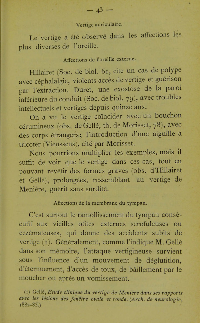 — 4-^ — Vertige auriculaire. Le vertige a ete observe dans les affections les plus diverses de Toreille. Affections de I'oreille externe. Hillairet (Soc. de biol. 6i, cite uii cas de polype avec cephalalgie, violents acces de vertige et guerison par I'extraction. Duret, une exostose de la parol inferieure du conduit (Soc. de biol. 79), avec troubles intellectuels et vertiges depuis quinze ans. On a vu le vertige co'incider avec un bouchon cerumineux fobs. deGelle, th. de Morisset, 78), avec ■des corps etrangers-, Tintroduction d'une aiguille a tricoter (Vienssens), cite par Morisset. Nous pourrions multiplier les exemples, mais il suffit de voir que le vertige dans ces cas, tout en pouvant revetir des formes graves (obs. d'Hillairet et Gelle), prolongees, ressemblant au vertige de Meniere, guerit sans surdite. Affections de la membrane du tympan. C'est surtout le ramollissement du tympan conse- cutif aux vieilles otites externes scrofuleuses ou eczemateuses, qui donne des accidents subits de vertige (i). Generalement, comme Findique M. Gell^ dans son memoire, Tattaque vertigineuse survient sous rinfiuence d'un mouvement de deglutition, d'eternuement, d'acces de toux, de baillement par le moucher ou apres un vomissement. (i) Gelle, Etude clinique du vertige de Menidre dans ses rapports avec les lesions des fenitre ovale et ronde. {Arch, de neurologic, 1882-83.)