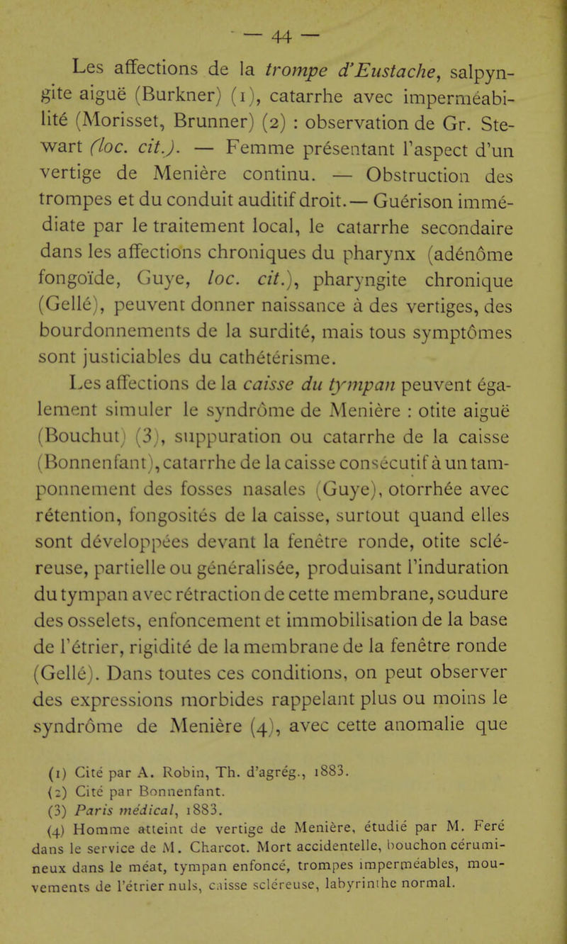 Les affections de la trompe d'Eustache, salpyn- gite aigue (Burkner) (i), catarrhe avec impermeabi- lite (Morisset, Brunner) (2) : observation de Gr. Ste- wart (loc. cit.J. — Femme presentant Taspect d un vertige de Meniere continu. — Obstruction des trompes et du conduit auditif droit. — Guerison imme- diate par le traitement local, le catarrhe secondaire dans les affections chroniques du pharynx (adenome fongoide, Guye, loc. cit.), pharyngite chronique (Gelle), peuvent donner naissance a des vertiges, des bourdonnements de la surdite, mais tons symptomes sont justiciables du catheterisme. Les affections de la caisse du tympan peuvent ega- lement simuler le syndrome de Meniere : otite aigue (Bouchutj (3j, suppuration ou catarrhe de la caisse (Bonnenfant), catarrhe de lacaisse consecutif auntam- ponnement des fosses nasales (Guye), otorrh^e avec retention, fongosites de la caisse, surtout quand elles sont developpees devant la fenetre ronde, otite scle- reuse, partielle ou generalisee, produisant Tinduration du tympan avec retraction de cette membrane, soudure des osselets, enfoncement et immobilisation de la base de Tetrier, rigidite de la membrane de la fenetre ronde (Gelle). Dans toutes ces conditions, on pent observer des expressions morbides rappelant plus ou moins le syndrome de Meniere (4), avec cette anomahe que (i) Cite par A. Robin, Th. d'agreg., i883. {2) Cite par Bonnenfant. (3) Paris tne'dical, i883. (4) Homme atieint de vertige de Meniere, etudie par M. Fere dans le service de M. Charcot. Mort accidentelle, bouchon cerumi- neux dans le meat, tympan enfonce, trompes impermeables, mou- vements de I'etrier nuls, caisse sclereuse, labyrinihc normal.