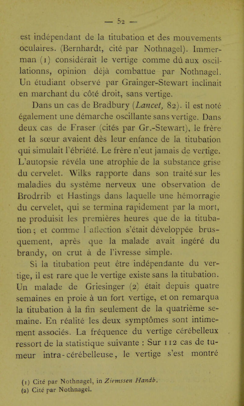 est independant de la titubation et des mouvements oculaires. (Bernhardt, cite par Nothnagel). Immer- man (i) considerait le vertige comme du aux oscil- lationns, opinion deja combattue par Nothnagel. Un etudiant observe par Grainger-Stewart inclinait en marchant du cote droit, sans vertige. Dans un cas de Bradbury [Lancet, 82). il est note egalement une demarche oscillante sans vertige. Dans deux cas de Fraser (cites par Gr.-Stewart), le frere et la soeur avaient des ieur enfance de la titubation qui simulait T^briete. Le frere n eut jamais de vertige. L'autopsie revcla une atrophie de la substance grise du cervelet. Wilks rapporte dans son traite sur les maladies du systeme nerveux une observation de Brodrrib et Hastings dans laquelle une hemorragie du cervelet, qui se tcrmina rapidement par la mort, ne produisit les premieres heures que de la tituba- tion; et commc l allection s'etait developpee brus- quement, apres que la malade avait ingere du brandy, on crut a de I'ivresse simple. Si la titubation pent etre independante du ver- tige, il est rare que le vertige existe sans la titubation. Un malade de Griesinger (2) etait depuis quatre semaines en proie a un fort vertige, et on remarqua la titubation a la fin seulement de la quatrieme se- maine. En r^alite les deux symptomes sont intime- ment associes. La frequence du vertige cerebelleux ressort de la statistique suivante : Sur 112 cas de tu- meur intra-c^rebelleuse, le vertige s'est montre (1) Cite par Nothnagel, in Ziemssen Handb. (2) Cite par Nothnagel.
