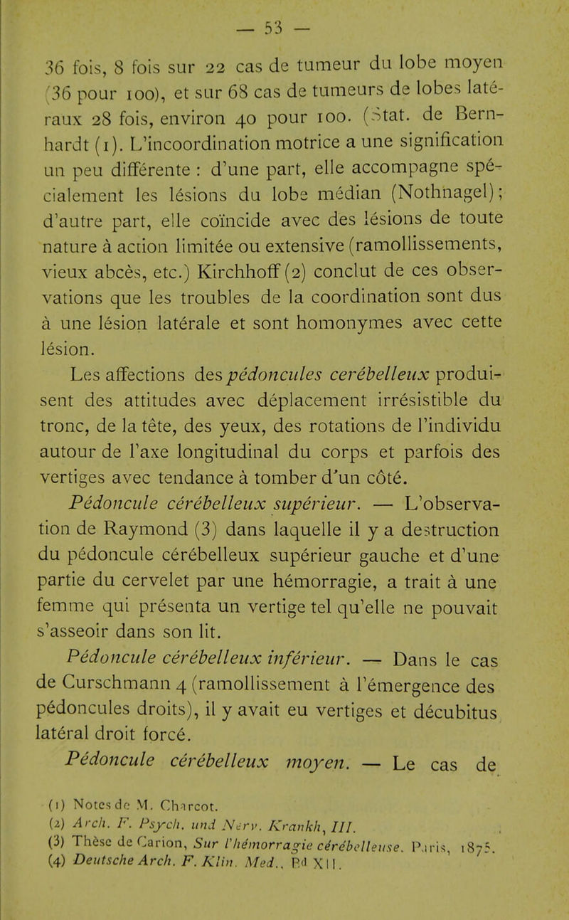 36 fois, 8 fois sur 23 cas de tumeur du lobe moyeii [36 pour 100), et sar 68 cas de tumeurs de lobes late- raux 28 fois, environ 40 pour 100. (Stat, de Bern- hardt (i). L'incoordination motrice a une signification an peu differente : d'une part, elle accompagne spe- cialement les lesions da lobe median (Nothnagel); d'aatre part, elle coincide avec des lesions de toate nature a action limitee ou extensive (ramollissements, vieux abces, etc.) Kirchhoff (2) conclut de ces obser- vations que les troubles de la coordination sont dus a une lesion laterale et sont homonymes avec cette lesion. Les affections des pedonciiles cerebelleux produi- sent des attitudes avec deplacement irresistible du tronc, de la tete, des yeux, des rotations de Findividu autour de Faxe longitudinal du corps et parfois des vertiges avec tendance a tomber d'un cote. Pedoncule cerebelleux superieur. — L'observa- tion de Raymond (3) dans laquelle il y a destruction du pedoncule cerebelleux superieur gauche et d'une partie du cervelet par une hemorragie, a trait a une femme qui presenta un vertige tel qu'elle ne pouvait s'asseoir dans son lit. Pedoncule cerebelleux inferieur. — Dans le cas de Curschmann 4 (ramoUissement a Temergence des pedoncules droits), il y avait eu vertiges et decubitus lateral droit forc6. Pedoncule cerebelleux moyen. — Le cas de (1) Notes do M, Charcot. (2) Arch. F. Psych, und Ncrv. Krankh^ ///. (3) Th6se deCarion, Sur I'hemorragie c4rebclleuse. P.iris, 1875. (4) Deutsche Arch. F. Klin. Med., Rd X11.