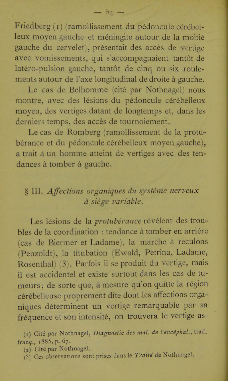 Friedberg (i) (ramollissement du pedoncule cerebel- leux moyen gauche et meningite autour de la moitie gauche du cervelet , presentait des acces de vertige avec vomissements, qui s'accompagnaient tantot de latero-pulsion gauche, tantot de cinq ou six roule- ments autour de Taxe longitudinal de droite a gauche. Le cas de Belhomme (cite par Nothnagel) nous montre, avec des lesions du pedoncule cerebelleux moyen, des vertiges datant de longtemps et^ dans les derniers temps, des acces de tournoiement. Le cas de Romberg (ramollissement de la protu- berance et du pedoncule cerebelleux moyen gauche), a trait a un homme atteint de vertiges avec des ten- dances a tomber a gauche. § 111. Affections organiques du systeme nerveux a siege variable. Les lesions de la protuberance revelent des trou- bles de la coordination : tendance a tomber en arriere (cas de Biermer et Ladame), la marche a reculons (Penzoldt), la titubation :Ewald, Petrina, Ladame, Rosenthal) (3). Parfois il se produit du vertige, mais il est accidentel et existe surtout dans les cas de tu- meurs; de sorte que, a mesure qu'on quitte la region cerebelleuse proprement dite dont les affections orga- niques d^terminent un vertige remarquable par sa frequence et son intensite, on trouvera le vertige as- (1) Cite par Nothnagel, Diagnostic des mal. de I'encephal, trad, fran?., i885, p. Gy. (2) Cite par Nothnagel.