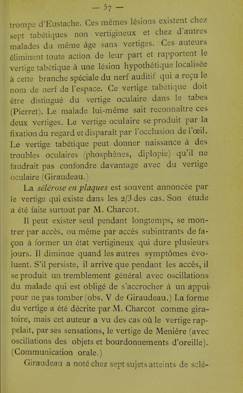 - ^1 ~ irompe LrEustache. Ces memcs lesions existent chez sept tabetiques non vertigineux et chez d autres malades da meme age sans vertiges. Ces auteurs eliminent toute action de lear part et rapportent le vertige tabetique a una lesion hypothetique localisee a cette branche speciale du nerf auditif qui a recu le nom de nerf de Tespace. Ge vertige tabetique doit etre distingue du vertige oculaire dans le tabes (Pierret). Le malade lui-meme sait reconnaitre ces deux vertiges. Le vertige oculaire se produit par la fixation du regard et disparait par Tocclusion de Toeil. Le vertige tabetique peut donner naissance a des troubles oculaires (phosphenes, diplopie) qu'il ne faudrait pas confondre davantage avec du vertige oculaire (Giraudeau.) La sclerose en plaques est souvent annoncee par le vertige qui existe dans les 2/3 des cas. Son etude a ete faite surtoat par M. Gharcot. II peut exister seul pendant longtemps, se mon- trer par acces, ou meme par acces subintrants de fa- con a former un etat vertigineux qui dure plusieurs jours. II diminue quand les autres symptomes evo- luent. S'il persiste, il arrive que pendant les acces, il se produit un tremblement general avec oscillations du malade qui est oblige de s'accrocher a un appui- pour ne pas tomber (obs. V de Giraudeau.) La forme du vertige a ete decrite par M. Gharcot comme gira- toire, mais cet auteur a vu des cas oii le vertige rap- pelait, par ses sensations, le vertige de Meniere (avec oscillations des objets et bourdonnements d'oreille). (Communication orale.) Giraudeau a note chez sept sujets atteints de scle-
