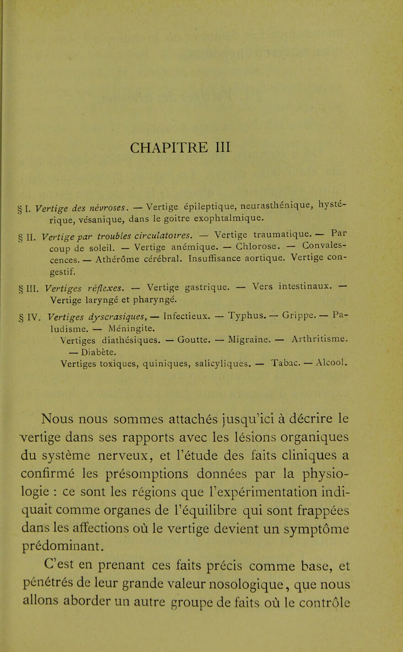 CHAPITRE III § I. Vertige des neuroses. — Vertige epileptique, neurasthenique, hyste- rique, vesanique, dans le goitre exophtalmique. §11. Vertige par troubles circulatoires. — Vertige traumatique. — Par coup de soleil. — Vertige anemique. — Ghlorose. — Convales- cences. — Atherome ce'rebral. Insuffisance aortique. Vertige con- gestif. § III. Vertiges reflexes. — Vertige gastrique. — Vers intestinaux. — Vertige larynge et pharynge. ,§ IV. Vertiges dyscrasiques, — Infectieux. — Typhus. — Grippe. — Pa- ludisme. — Meningite. Vertiges diatliesiques. — Goutte. — Migraine. — Arthritisme. — Diabete. Vertiges toxiques, quiniques, salicyliques. — Tabac.—^ Alcool. Nous nous sommes attaches jusqu'ici a decrire le vertige dans ses rapports avec les lesions organiques du systeme nerveux, et I'etude des faits cliniques a confirme les presomptions donnees par la physio- logie : ce sont les regions que rexperimentation indi- quait comme organes de Tequilibre qui sont frappees dans les affections oii le vertige devient un symptome predominant. Cest en prenant ces faits precis comme base, et penetres de leur grande valeur nosologique, que nous allons aborder un autre groupe de faits oih le controle