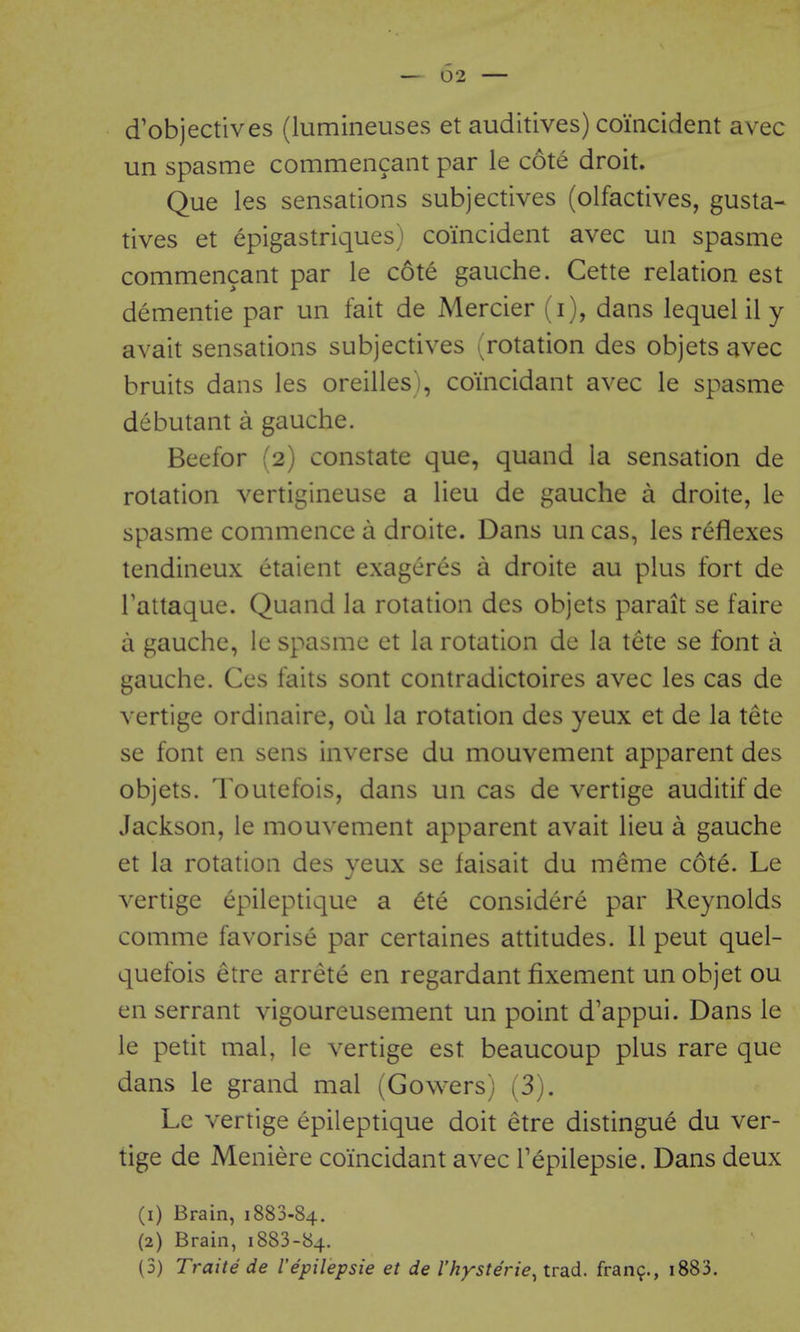 — 02 — d'objectives (lumineuses et auditives) coincident avec un spasme commencant par le cote droit. Que les sensations subjectives (olfactives, gusta- tives et epigastriques) coincident avec un spasme commencant par le cote gauche. Cette relation est dementie par un fait de Mercier (i), dans lequel il y avait sensations subjectives (rotation des objets avec bruits dans les oreilles>, coincidant avec le spasme debutant a gauche. Beefor (2) constate que, quand la sensation de rotation vertigineuse a lieu de gauche a droite, le spasme commence a droite. Dans un cas, les reflexes tendineux etaient exageres a droite au plus fort de Tattaque. Quand la rotation des objets parait se faire a gauche, le spasme et la rotation de la tete se font a gauche. Ces faits sont contradictoires avec les cas de vertige ordinaire, ou la rotation des yeux et de la tete se font en sens inverse du mouvement apparent des objets. Ibutefois, dans un cas de vertige auditif de Jackson, le mouvement apparent avait lieu a gauche et la rotation des yeux se faisait du meme cote. Le vertige epileptique a 6te considere par Reynolds comme favorise par certaines attitudes. 11 pent quel- quefois etre arrete en regardant fixement un objet ou en serrant vigoureusement un point d'appui. Dans le le petit mal, le vertige est beaucoup plus rare que dans le grand mal (Cowers) (3). Le vertige epileptique doit etre distingue du ver- tige de Meniere coincidant avec Tepilepsie. Dans deux (1) Brain, 1883.84. (2) Brain, 1883-84.