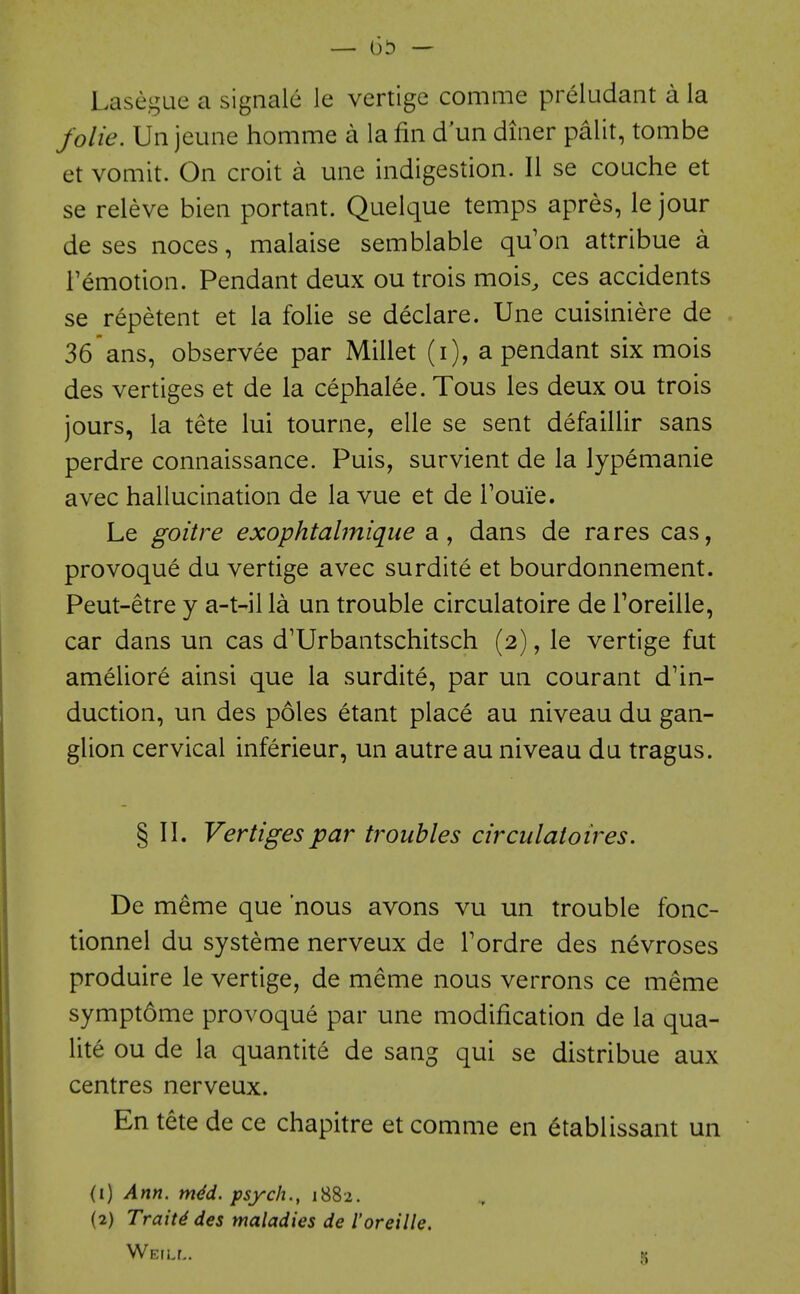 Lasegae a sigiiale le vertige comme preludant a la folie. Un jeune homme a la fin d un diner palit, tombe et vomit. On croit a une indigestion. II se couche et se releve bien portant. Quelque temps apres, le jour de ses noces, malaise semblable qu'on attribue a I'emotion. Pendant deux ou trois mois, ces accidents se repetent et la folie se declare. Une cuisiniere de 36ans, observee par Millet (i), a pendant six mois des vertiges et de la cephalee. Tous les deux ou trois jours, la tete lui tourne, elle se sent defaillir sans perdre connaissance. Puis, survient de la lypemanie avec hallucination de la vue et de Touie. Le goitre exophtabnique a, dans de rares cas, provoque du vertige avec surdite et bourdonnement. Peut-etre y a-t-il la un trouble circulatoire de Toreille, car dans un cas d'Urbantschitsch (2), le vertige fut ameliore ainsi que la surdite, par un courant d'in- duction, un des poles etant place au niveau du gan- glion cervical inferieur, un autre au niveau du tragus. § II. Vertiges par troubles circulatoires. De meme que 'nous avons vu un trouble fonc- tionnel du systeme nerveux de Tordre des nevroses produire le vertige, de meme nous verrons ce meme symptome provoque par une modification de la qua- lite ou de la quantite de sang qui se distribue aux centres nerveux. En tete de ce chapitre et comme en 6tablissant un (1) Ann. mdd. psych., 1882. (2) Traits des maladies de I'oreille. Weill. k