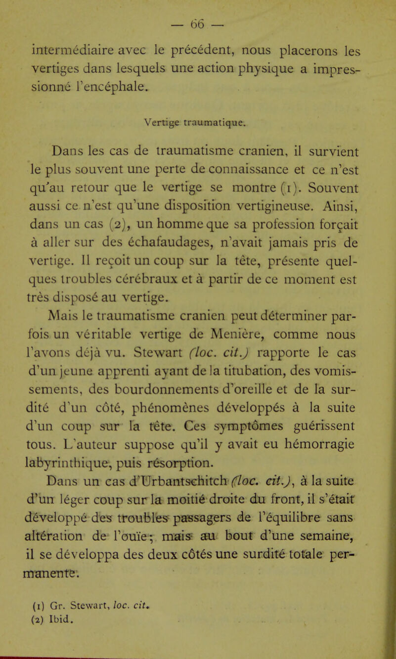 intermediaire avec le precedent, nous placerons las vertiges dans lesquels une action physique a impres- sionne I'encephale. Vertige traumatique. Dans les cas de iraumatisme cranien, il survient le plus souvent une perte de connaissance et ce n'est qu'au retour que le vertige se montre (i). Souvent aussi ce n'est qu'une disposition vertigineuse. Ainsi, dans un cas (2), un hommeque sa profession forcait a alier sur des echafaudages, n'avait jamais pris de vertige. 11 recoit un coup sur la tete, presente quel- ques troubles cerebraux et a partir de ce moment est tres dispose au vertige. Mais le traumatisme cranien pent determiner par- fois un veritable vertige de Meniere, comme nous Tavons dcja vu. Stewart floe. cit.J rapporte le cas d'un jeune apprenti ayant de la titubation, des vomis- sements, des bourdonnements d'oreille et de la sur- dite d'un cote, ph^nomenes d^velopp^s a la suite d'un coup sur la tete. Ces symptomes guerissent tous. L'auteur suppose qu'il y avait eu hemorragie labyrinthique, puis resorption. Dans un cas d'Urbantschitch (^/oc. cit.J ^ a la suite d'un leger coup sur la moiti6 droite du front, il s'etait developpe des troubles- passagers de Tequilibre sans alteration de rome; mais au bout d'une semaine, il se developpa des deux c6tes une surdite totale per- mnnente. (1) Gr. Stewart, loc. cit, (2) Ibid.