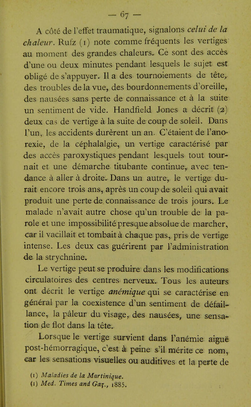 A cote de Teffet traumatique, sigiialons celui de la chaleur. Rutz (i) note comme frequents les vertiges au moment des grandes chaleurs. Ce sont des acc^s d'une ou deux minutes pendant lesquels le sujet est oblige de s'appuyer. II a des tournoiements de tete^ des troubles de la vue, des bourdonnements d'oreille, des nausees sans perte de connaissance et a la suite un sentiment de vide. Handfield Jones a decrit (2) deux cas de vertige a la suite de coup de soleil. Dans Tun, les accidents durerent un an. C'etaient de Tano- rexie, de la cephalalgie, un vertige caracterise par des acces paroxystiques pendant lesquels tout tour- nait et une demarche titubante continue, avec ten- dance a aller a droite. Dans un autre, le vertige du- rait encore trois ans, apres un coup de soleil qui avait produit une perte de. connaissance de trois jours. Le malade n'avait autre chose qu'un trouble de la pa- role et une impossibilitepresqueabsolue de marcher, car il vacillait et tombait a chaque pas, pris de vertige intense. Les deux cas guerirent par I'administration de la strychnine. Le vertige peut se produire dans les modifications circulatoires des centres nerveux. Tous les auteurs ont decrit le vertige anemique qui se caracterise en general par la coexistence d'un sentiment de defail- lance, la paleur du visage, des nausees, une sensa- tion de flot dans la tete. Lorsque le vertige survient dans Tanemie aigue post-h^morragique, c'est a peine s.^il merite ce nom, ear les sensations visuelles ou auditives et la perte de (i) Maladies de la Martinique. (I) Med. Times and Ga:;., i885.