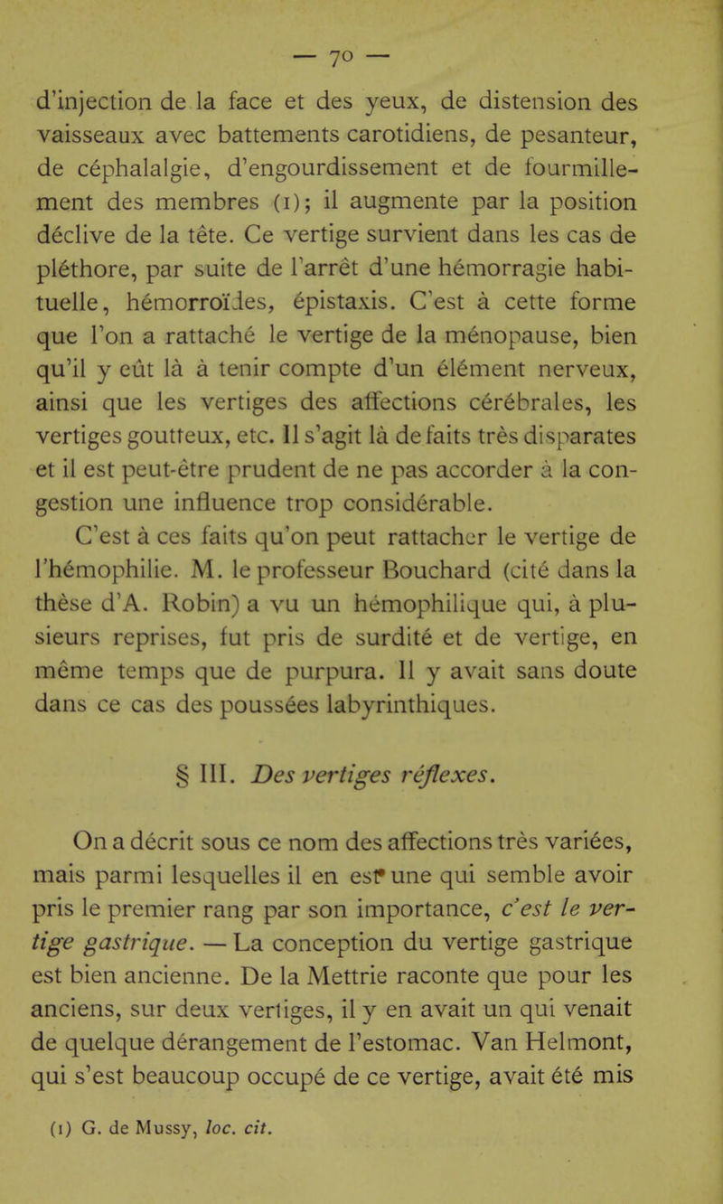 d'injection de la face et des yeux, de distension des vaisseaux avec battements carotidiens, de pesanteur, de cephalalgie, d'engourdissement et de fourmille- ment des membres (i); il augmente par la position declive de la tete. Ce vertige survient dans les cas de plethore, par suite de Tarret d'une hemorragie habi- tuelle, hemorroi'ies, epistaxis. C'est a cette forme que Ton a rattache le vertige de la menopause, bien qu'il y cut la a tenir compte d'un element nerveux, ainsi que les vertiges des atiections cerebrales, les vertiges goutteux, etc. II s'agit la de faits tres disparates et il est peut-etre prudent de ne pas accorder a la con- gestion une influence trop considerable. C'est a ces faits qu'on peut rattachcr le vertige de I'hemophilie. M. leprofesseur Bouchard (cit6 dans la these d'A. Robin) a vu un hemophilique qui, a plu- sieurs reprises, fut pris de surdite et de vertige, en meme temps que de purpura. 11 y avait sans doute dans ce cas des poussees labyrinthiques. § III. Des vertiges reflexes. On a decrit sous ce nom des affections tres varices, mais parmi lesquelles il en esf une qui semble avoir pris le premier rang par son importance, cest le ver- tige gastrique. — La conception du vertige gastrique est bien ancienne. De la Mettrie raconte que pour les anciens, sur deux vertiges, il y en avait un qui venait de quelque derangement de Testomac. Van Helmont, qui s'est beaucoup occupe de ce vertige, avait 6te mis