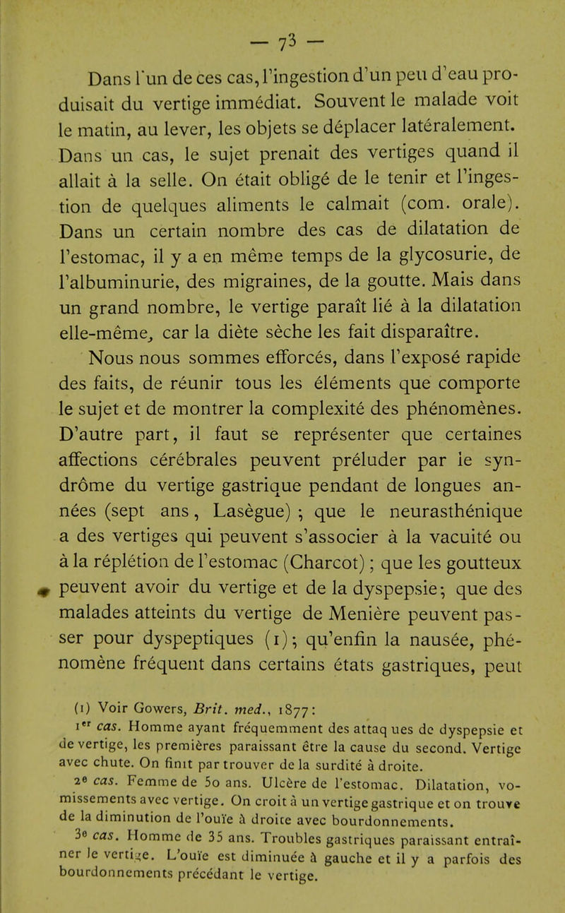 Dans Tun de ces cas, ringestioii d'un pen d'eau pro- duisait du vertige immediat. Souvent le malade voit le matin, au lever, les objets se deplacer lateralement. Dans un cas, le sujet prenait des vertiges quand il allait a la selle. On etait oblige de le tenir et Tinges- tion de quelques aliments le calmait (com. orale). Dans un certain nombre des cas de dilatation de Festomac, il y a en mem.e temps de la glycosurie, de Talbuminurie, des migraines, de la goutte. Mais dans un grand nombre, le vertige parait lie a la dilatation elle-meme^ car la diete seche les fait disparaitre. Nous nous sommes efforces, dans Texpose rapide des faits, de reunir tous les elements que comporte le sujet et de montrer la complexite des phenomenes. D'autre part, il faut se representer que certaines affections cerebrales peuvent preluder par le syn- drome du vertige gastrique pendant de longues an- nees (sept ans, Lasegue) ; que le neurasthenique a des vertiges qui peuvent s'associer a la vacuite ou a la repletion de Festomac (Charcot); que les goutteux ^ peuvent avoir du vertige et de la dyspepsie-, que des malades atteints du vertige de Meniere peuvent pas- ser pour dyspeptiques (i)- qu'enfin la nausee, phe- nomene frequent dans certains etats gastriques, peut (i) Voir Gowers, Brit, med., 1877: I cas. Homme ayant frequemment des attaq ues dc dyspepsie et de vertige, les premieres paraissant etre la cause du second. Vertige avec chute. On finit partrouver de la surdite a droite. 2^ cas. Femmede 5o ans. Ulcere de I'estomac. Dilatation, vo- missements avec vertige. On croit a un vertige gastrique et on trouve de la diminution de I'ouie droice avec bourdonnements. 3e cas. Homme de 35 ans. Troubles gastriques paraissant entrai- ner )e vertii^e. L'ouie est diminuee h gauche et il y a parfois des bourdonnements precedant le vertige.