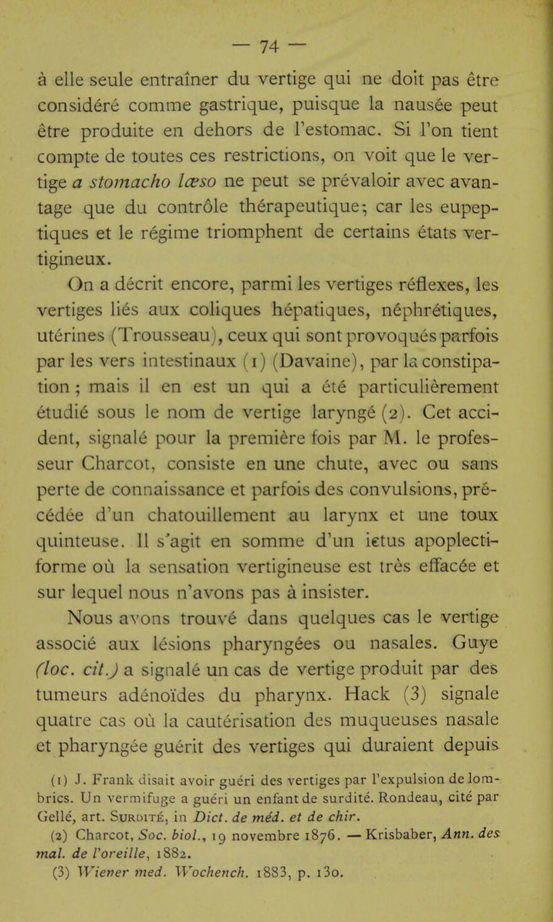 a elle seule entrainer du vertige qui ne doit pas etre considere comme gastrique, puisque la nausee peut etre produite en dehors de Testomac, Si Ton tient compte de toutes ces restrictions, on voit que le ver- tige a stomacho Iceso ne peut se prevaloir avec avan- tage que du controle therapeutique-, car les eupep- tiques et le regime triomphent de certains etats ver- tigineux. On a decrit encore, parmi les vertiges reflexes, les vertiges lies aux coliques hepatiques, n^phretiques, uterines (Trousseau), ceux qui sont provoques parfois par les vers intestinaux (i) (Davaine), par la constipa- tion ; mais il en est un qui a ete particulierement etudie sous le nom de vertige larynge (2). Get acci- dent, signale pour la premiere fois par M. le profes- seur Charcot, consiste en une chute, avec ou sans perte de connaissance et parfois des convulsions, pre- cedee d'un chatouillement au larynx et une toux quinteuse. 11 s'agit en somme d'un ictus apoplecti- forme ou la sensation vertigineuse est tres effac6e et sur lequel nous n'avons pas a insister. Nous avons trouve dans quelques cas le vertige associe aux lesions pharyngees ou nasales. Guye (loc. cit.J a signale un cas de vertige produit par des tumeurs adenoides du pharynx. Hack (3) signale quatre cas ou la cauterisation des muqueuses nasale et pharyngee guerit des vertiges qui duraient depuis (1) J. Frank disait avoir gueri des vertiges par I'expulsion de lom- brics. Un vermifuge a gueri un enfant de surdite. Rondeau, cite par Gelle, art, Surdite. in Diet, de med. et de chir. (2) Charcot, Soc. biol., 19 novembre 1876. — Krisbaber, Ann. des^ mal. de Voreille^ 1882. (3) Wiener med. Wochench. i883, p. i3o. .