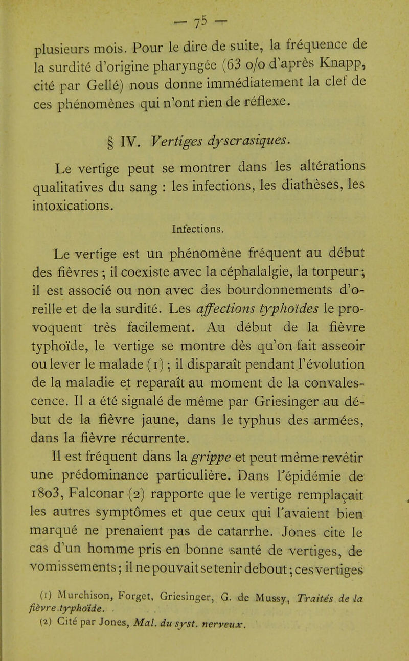 -1^ - plusieurs mois. Pour le dire de suite, la frequence de la surdite d'origine pharyngee (63 o/o d'apres Knapp, cite par Gelle) nous donne immediatement la clef de ces phenomenes qui n'ont rien de refiexe. § IV. Vertiges dyscrasiques. Le vertige pent se montrer dans les alterations qualitatives du sang : les infections, les diatheses, les intoxications. Infections. Le vertige est un phenomene frequent au debut des fievres ; il coexiste avec la cephalalgie, la torpeur; il est associe ou non avec des bourdonnements d'o- reille et de la surdite. Les affections typhoides le pro- voquent tres facilement. Au debut de la fievre typhoide, le vertige se montre des qu'on fait asseoir ou lever le malade (i) il disparait pendant revolution de la maladie et reparait au moment de la convales- cence. II a ete signale de meme par Griesinger au de- but de la fievre jaune, dans le typhus des armees, dans la fievre recurrente. II est frequent dans la grippe et pent meme revetir une predominance particuliere. Dans Tepidemie de i8o3, Falconar (2) rapporte que le vertige remplacait les autres symptdmes et que ceux qui Tavaient bien marque ne prenaient pas de catarrhe. Jones cite le cas d'un homme pris en bonne sante de vertiges, de vomissements; il ne pouvait setenir debout \ ces vertiges (1) Murchison, Forget, Griesinger, G. de Mussy, Traites de la fidvre.typho'ide. .