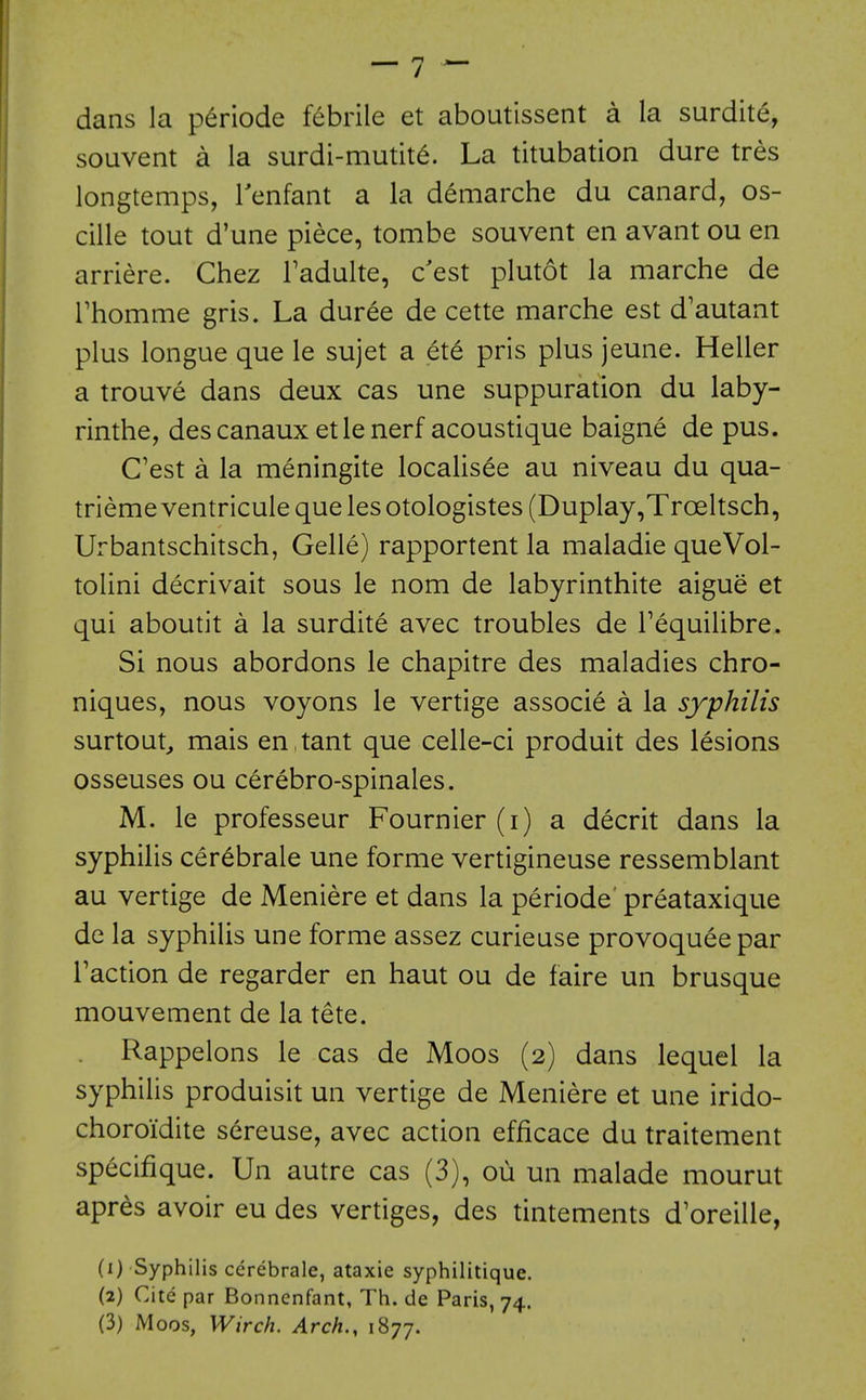 dans la p^riode febrile et aboutissent a la surdite, souvent a la surdi-mutit^. La titubation dure tres longtemps, Tenfant a la demarche du canard, os- cille tout d'une piece, tombe souvent en avant ou en arriere. Chez Tadulte, c'est plutot la marche de rhomme gris. La duree de cette marche est d'autant plus longue que le sujet a ete pris plus jeune. Heller a trouve dans deux cas une suppuration du laby- rinthe, descanaux etlenerf acoustique baigne de pus. C'est a la meningite locaUsee au niveau du qua- triemeventriculequelesotologistes(Duplay,Troeltsch, Urbantschitsch, Gelle) rapportent la maladie queVol- tolini decrivait sous le nom de labyrinthite aigue et qui aboutit a la surdite avec troubles de Tequilibre. Si nous abordons le chapitre des maladies chro- niques, nous voyons le vertige associe a la syphilis surtout^ mais en,tant que celle-ci produit des lesions osseuses ou cerebro-spinales. M. le professeur Fournier (i) a decrit dans la syphilis cer^brale une forme vertigineuse ressemblant au vertige de Meniere et dans la periode preataxique de la syphilis une forme assez curieuse provoqueepar Faction de regarder en haut ou de faire un brusque mouvement de la tete. Rappelons le cas de Moos (2) dans lequel la syphilis produisit un vertige de Meniere et une irido- choroidite sereuse, avec action efficace du traitement specifique. Un autre cas (3), ou un malade mourut apres avoir eu des vertiges, des tintements d'oreille, (1) Syphilis ccrebrale, ataxic syphililique. (2) Cite par Bonnenfant, Th. de Paris, 74. (3) Moos, Wirch. Arch., 1877.