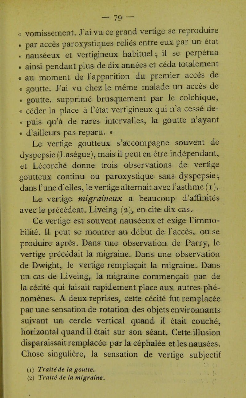 « vomissement. J'ai vu ce grand vertige se reproduire « par acees paroxystiques relies entre eux par un etat a nauseeux et vertigineux habitual •, il se perpetua « ainsi pendant plus de dix annees et ceda totalement « au moment de Tapparition du premier acces de « goutte. J'ai vu chez le meme malade un acces de (( goutte, supprime brusquement par le colchique, « ceder la place a Tetat vertigineux qui n'a cesse de- « puis qu'a de rares intervalles, la goutte n'ayant M d'ailleurs pas reparu. » Le vertige goutteux s'accompagne souvent de dyspepsie (Lasegue), mais il pent en etre independant, et Lecorche donne trois observations de vertige goutteux continu ou paroxystique sans dyspepsie; dans Tune d'elles, le vertige alternait avec Tasthme (i). Le vertige migraineux a beaucoup d'affinites avec le precedent. Liveing {2),. en cite dix cas. Ge vertige est souvent nauseeux et exige Timmo- bilite. 11 pent se montrer au debut de Faeces, ou se produire apres. Dans une observation de Parry, le vertige precedait la migraine. Dans une observation de Dwight, le vertige remplacait la migraine. Dans un cas de Liveing, la migraine commencait par de la cecite qui faisait rapidement place aux autres phe- nomenes. A deux reprises^ cette cecity fut remplac6e par une sensation de rotation des objetsenvironnants suivant un cercle vertical quand il etait couche, horizontal quand il 6tait sur son s^ant. Cette illusion disparaissait remplac^e par la c6phal6e et les nausees. Chose singuliere, la sensation de vertige subjectif (1) Traits de la goutte. \ (2) Traits de la migraine.