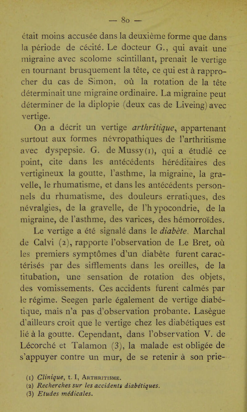 ctait moins accusee dans la deuxieme forme que dans la periode de cecite. Le docteur G., qui avait une migraine avec scolome scintillant, prenait le vertige en tournant brusquement la tete, ce qui est a rappro- cher du cas de Simon, ou la rotation de la tete determinait une migraine ordinaire. La migraine peut determiner de la diplopie (deux cas de Liveing) avec vertige. On a decrit un vertige arthritique^ appartenant surtout aux formes nevropathiques de Tarthritisme avec dyspepsie. G. de Mussy(i), qui a 6tudie ce point, cite dans les antecedents hereditaires des vertigineux la goutte, Tasthme, la migraine, la gra- velle, le rhumatisme, et dans les antecedents person- nels du rhumatisme, des douleurs erratiques, des nevralgies, de la gravelle, de Fh ypocondrie, de la migraine, de Tasthme, des varices, des hemorroides. Le vertige a ete signale dans le diabete, Marchal de Calvi (2), rapporte Tobservation de Le Bret^ ou les premiers symptomes d'un diabete furent carac- t6ris6s par des sifflements dans les oreilles^ de la titubation, une sensation de rotation des objets, des vomissements. Ces accidents furent calmes par le regime. Seegen parle ^galement de vertige diabe- tique, mais n'a pas d'observation probante. Lasegue d'ailleurs croit que le vertige chez les diabetiques est lie d la goutte. Cependant, dans Tobservation V. de Lecorch(3 et Talamon (3), la malade est obligee de s'appuyer contre un mur, de se retenir a son prie- (1) Clinique, 1.1, Arthritisme. (2) Recherches sur les accidents diabetiques. (3) Etudes m^dicales.