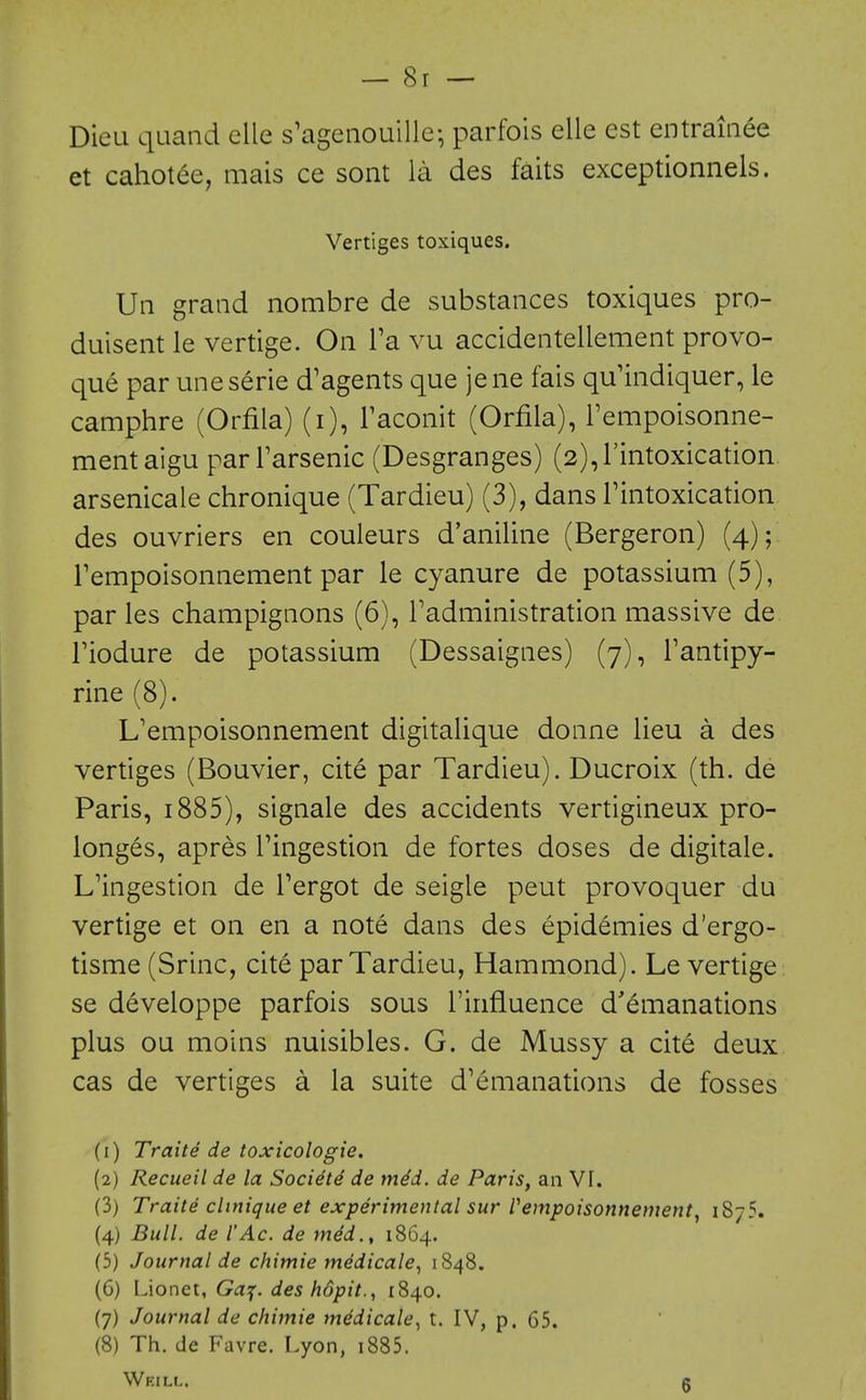 Dieu quand elle s'agenouille- parfois elle est entraiaee et cahotee, mais ce sont la des faits exceptionnels. Vertiges toxiques. Un grand nombre de substances toxiques pro- duisent le vertige. On I'a vu accidentellement provo- que par uneserie d'agents que jene fais qu'indiquer, le camphre (Orfila) (i), Faconit (Orfila), Tempoisonne- mentaigu parFarsenic (Desgranges) (2),rintoxication arsenicale chronique (Tardieu) (3), dans Tintoxication des ouvriers en couleurs d'aniline (Bergeron) (4); rempoisonnement par le cyanure de potassium (5), par les champignons (6), Tadministration massive de riodure de potassium (Dessaignes) (7), Tantipy- rine (8). L'empoisonnement digitalique donne lieu a des vertiges (Bouvier, cite par Tardieu). Ducroix (th. de Paris, 1885), signale des accidents vertigineux pro- longes, apres Tingestion de fortes doses de digitale. L'ingestion de Tergot de seigle peut provoquer du vertige et on en a note dans des epidemies d'ergo- tisme (Srinc, cite par Tardieu, Hammond). Le vertige . se developpe parfois sous I'influence d'emanations plus ou moins nuisibles. G. de Mussy a cite deux cas de vertiges a la suite d'emanations de fosses (1) Traite de toxicologie, (2) Recueil de la Societe de med. de Paris, an VI. (3) Traite clinique et experimental sur rempoisonnement^ 1875. (4) Bull, de I'Ac. de med., 1864. (5) Journal de chimie medicale^ 1848. (6) Lionet, Ga^f. des hopit., 1840. (7) Journal de chimie medicale^ t. IV, p. 65. (8) Th. de Favre. Lyon, i885. Weill, g