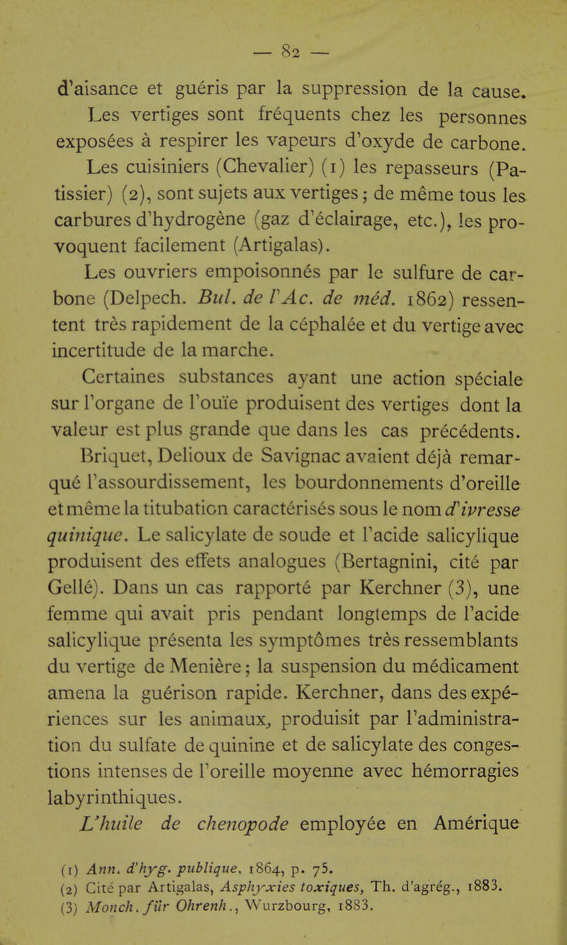 d^aisance et gueris par la suppression de la cause. Les vertiges sont frequents chez les personnes exposees a respirer les vapeurs d'oxyde de car bone. Les cuisiniers (Chevalier) (i) les repasseurs (Pa- tissier) (2), sont sujets aux vertiges; de meme tous les carbures d'hydrogene (gaz d'eclairage, etc.), les pro- voquent facilement (Artigalas). Les ouvriers empoisonnes par le sulfure de car- bone (Delpech. Bid. deVAc. de med. 1862) ressen- tent tres rapidement de la cephalee et du vertige avec incertitude de la marche. Certaines substances ayant une action speciale sur Torgane de Touie produisent des vertiges dont la valeur est plus grande que dans les cas precedents. Briquet, Delioux de Savignac avaient deja remar- que Tassourdissement, les bourdonnements d'oreille etmemela titubation caracterises sous le nomd'ivresse quinique. Le salicylate de sonde et Tacide salicylique produisent des effets analogues (Bertagnini, cite par Gelle). Dans un cas rapporte par Kerchner (3), une femme qui avait pris pendant longlemps de Tacide salicylique presenta les symptomes tres ressemblants du vertige de Meniere; la suspension du medicament amena la guerison rapide. Kerchner, dans des expe- riences sur les animaux, produisit par Tadministra- tion du sulfate de quinine et de salicylate des conges- tions intenses de Toreille moyenne avec hemorragies labyrinthiques. Vhuile de chenopode employee en Amerique (1) Ann, d'hyg. publique, 1864, p. yS. (2) Cite par Artigalas, Asphyxies toxiques, Th. d'agreg., i883. (3) Monch.filr Ohrenh., VS'urzbourg, i883.