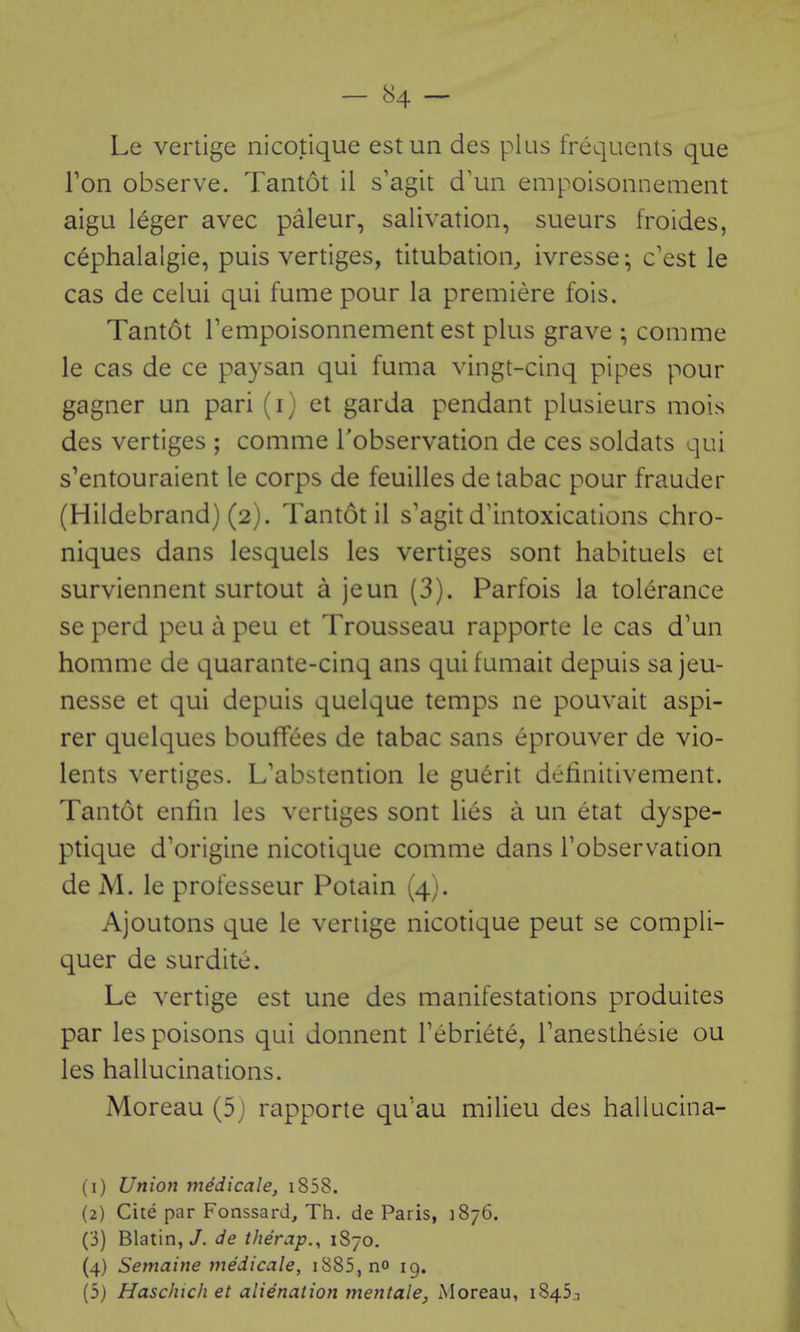 Le vertige nicotique estun des plus frequents que Ton observe. Tantot il s'agit d\in empoisonnemeiit aigu leger avec paleur, salivation, sueurs froides, cephalalgia, puis vertiges, titubation^ ivresse; c'est le cas de celui qui fume pour la premiere fois. Tantot Tempoisonnement est plus grave ; comme le cas de ce paysan qui fuma vingt-cinq pipes pour gagner un pari (i) et garda pendant plusieurs mois des vertiges ; comme Tobservation de ces soldats qui s'entouraient le corps de feuilles detabac pour frauder (Hildebrand) (2). Tantot il s'agit d'intoxications chro- niques dans lesquels les vertiges sont habituels et surviennent surtout a jeun (3). Parfois la tolerance se perd peu a peu et Trousseau rapporte le cas d'un homme de quarante-cinq ans qui fumait depuis sa jeu- nesse et qui depuis quclque temps ne pouvait aspi- rer quelques bouffees de tabac sans eprouver de vio- lents vertiges. L'abstention le guerit deiinitivement. Tantot enfin les vertiges sont lies a un etat dyspe- ptique d'origine nicotique comme dans Tobservation de M. le professeur Potain (4). Ajoutons que le vertige nicotique pent se compli- quer de surdite. Le vertige est une des manifestations produites par les poisons qui donnent Febriete, Tanesthesie ou les hallucinations. Moreau (5j rapporte qu'au milieu des hallucina- (1) Union medicale, i858. (2) Cite par Fonssard^ Th. de Paris, 1876. (3) Blatin, J. de therap., 1870. (4) Semaine medicale, i885,no 19. (5) Haschich et alienation mentale, Moreau, 1845.1