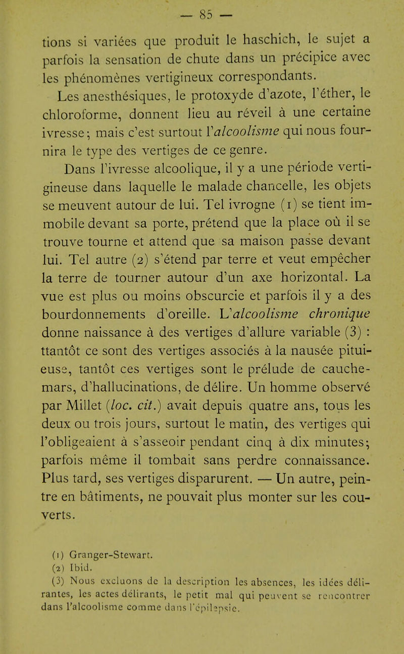 tions si varices que produit le haschich, ie sujet a parfois la sensation de chute dans un precipice avec les phenomenes vertigineux correspondants. Les anesthesiques, le protoxyde d'azote, Tether, le chloroforme, donnent lieu au reveil a une certaine ivresse; mais c'est surtout Valcoolisme qui nous four- nira le type des vertiges de ce genre. Dans rivresse alcoolique, il y a une periode verti- gineuse dans laquelle le malade chancelle, les objets se meuvent autour de lui. Tel ivrogne (i) se tient im- mobile devant sa porte, pretend que la place ou il se trouve tourne et attend que sa maison passe devant lui. Tel autre (2) s'etend par terre et veut empecher la terre de tourner autour d'un axe horizontal. La vue est plus ou moins obscurcie et parfois il y a des bourdonnements d'oreille. Ualcoolis?ne chronique donne naissance a des vertiges d'allure variable (3) : ttantot ce sont des vertiges associes a la nausee pitui- euse, tantot ces vertiges sont le prelude de cauche- mars, d'hallucinations, de delire. Un homme observe par Millet (/oc. cit.) avait depuis quatre ans, tons les deux ou trois jours, surtout le matin, des vertiges qui I'obligeaient a s'asseoir pendant cinq a dix minutes; parfois meme il tombait sans perdre connaissance. Plus tard, ses vertiges disparurent. — Un autre, pein- tre en batiments, ne pouvait plus monter sur les con- verts. (1) Granger-Stewart. (2) Ibid. (3) Nous cxcluons dc la description les absences, les idces deli- ranies, les actes delirants, le petit mal qui peuvent se rcncontrcr dans I'alcoolisme comme dans rcpihpsic.