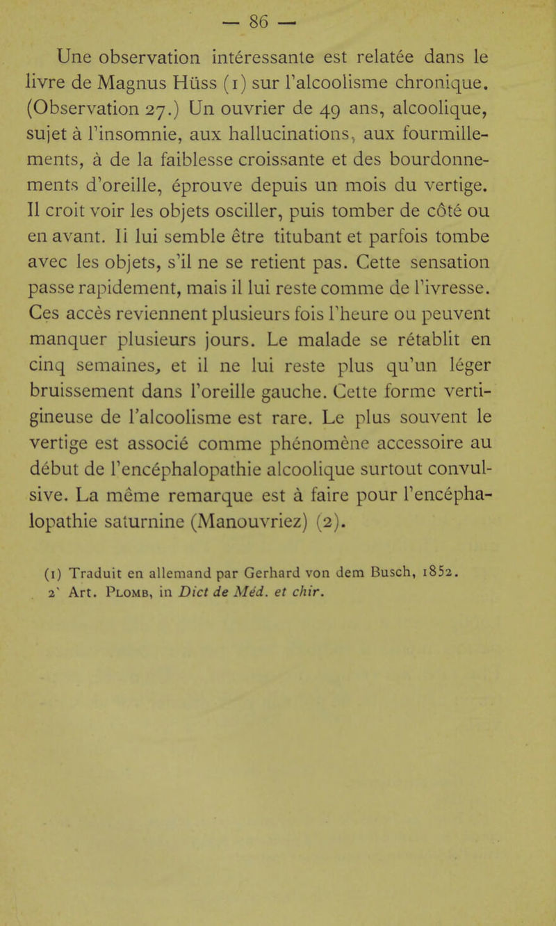 Une observation interessanle est relatee dans le livre de Magnus Huss (i) sur Talcoolisme chronique. (Observation 27.) Un ouvrier de 49 ans, alcoolique, sujet a rinsomnie, aux hallucinations, aux fourmille- ments, a de la faiblesse croissante et des bourdonne- ments d'oreille, eprouve depuis un mois du vertige. 11 croit voir les objets osciller, puis tomber de cote ou enavant. li lui semble etre titubant et parfois tombe avec les objets, s'il ne se retient pas. Cette sensation passe rapidement, mais il lui reste comme de Tivresse. Ces acces reviennent plusieurs fois Theure ou peuvent manquer plusieurs jours. Le malade se retablit en cinq semaines, et il ne lui reste plus qu'un leger bruissement dans Toreille gauche. Cette forme verti- gineuse de Talcoolisme est rare. Le plus souvent le vertige est associe comme phenomene accessoire au debut de Tencephalopathie alcoolique surtout convul- sive. La meme remarque est a faire pour Tencepha- lopathie saturnine (Manouvriez) (2). (i) Traduit en allemand par Gerhard von dem Busch, i852. 2 Art. Plomb, in Diet de Med. et chir.