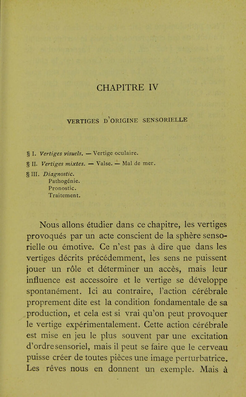 VERTIGES d'ORIGINE SENSORIELLE § I. Vertiges visuels. — Vertige oculaire. § II. Vertiges mixtes. — Valse. — Mai de mer. § III. Diagnostic. Pathogenic. Pronostic. Traitement. Nous allons etudier dans ce chapitre, les vertiges provoques par un acte conscient de la sphere senso- rielle ou Emotive. Ce n'est pas a dire que dans les vertiges decrits precedemment, les sens ne puissent jouer un role et determiner un acces, mais leur influence est accessoire et le vertige se developpe spontanement. Ici au contraire, Faction cerebrale proprement dite est la condition fondamentale de sa production, et cela est si vrai qu'on peut provoquer le vertige experimentalement. Cette action cerebrale est mise en jeu le plus souvent par une excitation d'ordresensoriel, mais il peut se faire que le cerveau puisse creer de toutes pieces une image perturbatrice. Les reves nous en donnent un exemple. Mais a