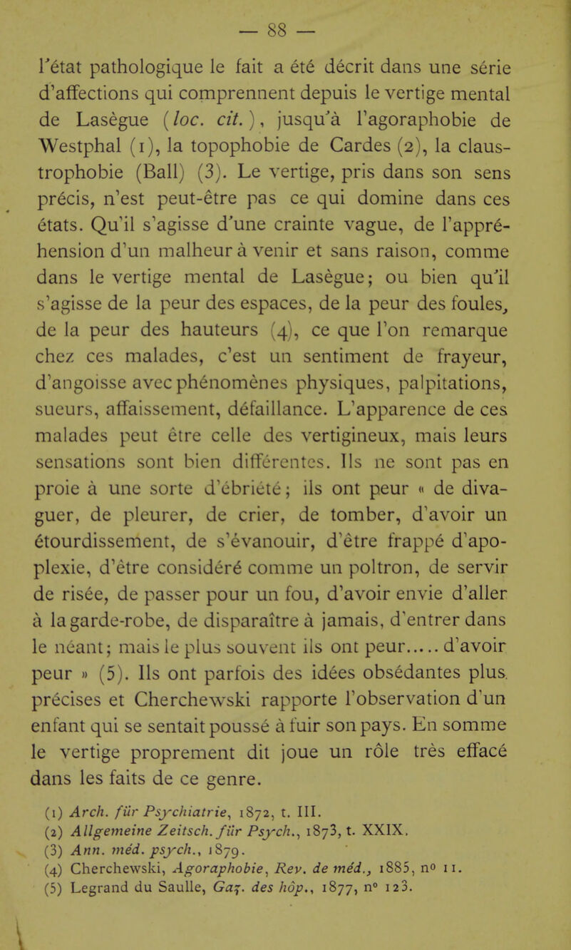 Tetat pathologique le fait a ete decrit dans une serie d'affections qui comprennent depuis le vertige mental de Lasegue (loc. cit.), jusqu'a Fagoraphobie de Westphal (i), la topophobie de Gardes (2), la claus- trophobie (Ball) (3). Le vertige, pris dans son sens precis, n'est peut-etre pas ce qui domine dans ces etats. Qu il s'agisse d'une crainte vague, de I'appr^- hension d'un malheur a venir et sans raison, comme dans le vertige mental de Lasegue; ou bien qu'il s'agisse de la peur des espaces, de la peur des foules^ de la peur des hauteurs (4), ce que Ton remarque chez ces malades, c'est un sentiment de frayeur, d'angoisse avcc phenomenes physiques, palpitations, sueurs, affaissement, defaillance. L'apparence de ces malades peut etre celle des vertigineux, mais leurs sensations sont bien diflfcrentcs. lis ne sont pas en proie a une sorte d'ebricle; ils ont peur « de diva- guer, de pleurer, de crier, de tomber, d'avoir un 6tourdissement, de s'evanouir, d'etre frappe d'apo- plexie, d'etre consider^ comme un poltron, de servir de risee, de passer pour un fou, d'avoir envie d'aller a la garde-robe, de disparaitrea jamais, d'entrer dans le neant; mais le plus souvent ils ont peur d'avoir peur » (5). lis ont parfois des idees obsedantes plus, precises et Cherchewski rapporte Fobservation d'un enfant qui se sentait pousse a fuir son pays. En somme le vertige proprement dit joue un role tres efface dans les faits de ce genre. (1) Arch, filr Psychiatrie, 1872, t. III. (2) Allgemeine Zeitsch. filr Psych.^ iSyS, t. XXIX. (3) Ann. vied, psych., J879. (4) Cherchewski, Agoraphobie^ Rev. de med., i885, no 11. (5) Legrand du Saulle, G^f. des hop., 1877, n 120.