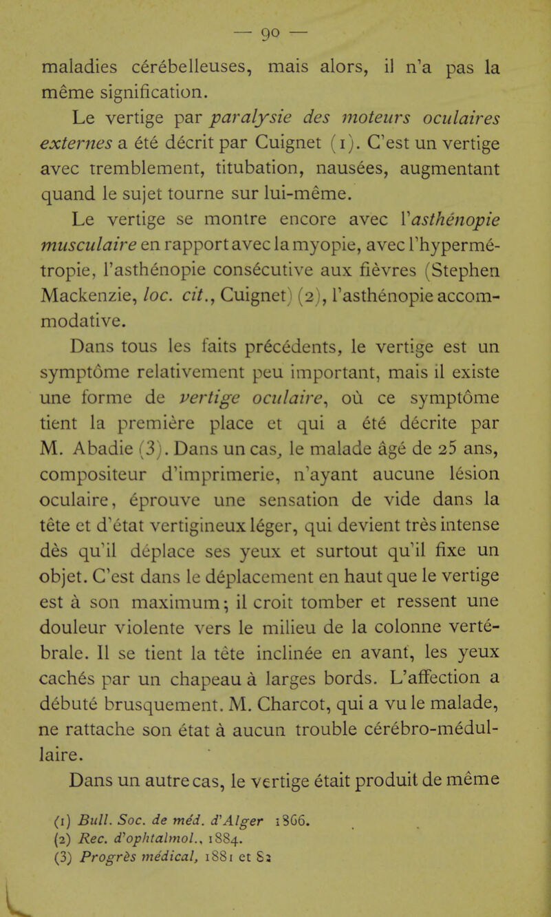 maladies cerebelleuses, mais alors, il n'a pas la meme signification. Le vertige par paralysie des moteurs oculaires externes a ete decrit par Cuignet (i). C'est un vertige avec iremblement, titubation, nausees, augmentant quand le sujet tourne sur lui-meme. Le vertige se montre encore avec Vasthenopie musculaire en rapport avec la myopie, avec Thyperme- tropie, I'asthenopie consecutive aux fievres (Stephen Mackenzie, loc. cit., Cuignet) (2), Tasthenopie accom- modative. Dans tous les faits precedents, le vertige est un symptome relativement peu important, mais il existe une forme de vertige oailaire^ ou ce symptome tient la premiere place ct qui a ete decrite par M. Abadie (3). Dans un cas^ le malade age de 25 ans, compositeur d'imprimerie, n'ayant aucune lesion oculaire, eprouve une sensation de vide dans la tete ct d'etat vertigineux leger, qui devient tres intense des qu il deplace ses yeux et surtout qu il fixe un objet. C'est dans le d^placement en haut que le vertige est a son maximum; il croit tomber et ressent une douleur violente vers le milieu de la colonne verte- brale. II se tient la tete inclinee en avant, les yeux caches par un chapeau a larges bords. L'afFection a debute brusquement. M. Charcot, qui a vule malade, ne rattache son etat a aucun trouble cerebro-medul- laire. Dans un autre cas, le vertige etait produit de meme (1) Bull. Soc. de med. d'Alger 18G6. (2) Rec. d^ophtalmoL, 1884. (3) Progr^s medical, 1881 et S3