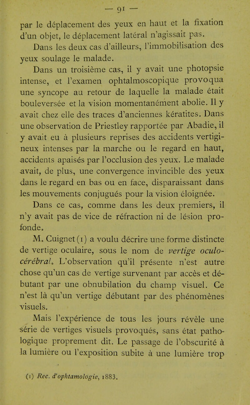 par le d6placement des yeux en haut et la fixation d'un objet, le deplacement lateral n'aglssait pas. Dans les deux cas d'ailleurs, rimmobilisation des yeux soulage le malade. Dans un troisieme cas, il y avait une photopsie intense, et Texamen ophtalmoscopique provoqua une syncope au retour de laquelle la malade etait bouleversee et la vision momentanement abolie. II y avait chez elle des traces d'anciennes keratites. Dans une observation de Priestley rapportee par Abadie, il y avait eu a plusieurs reprises des accidents vertigi- neux intenses par la marche ou le regard en haut, accidents apaises par Tocclusion des yeux. Le malade avait, de plus, une convergence invincible des yeux dans le regard en bas ou en face, disparaissant dans les mouvements conjugues pour la vision eloignee. Dans ce cas, comme dans les deux premiers, il n'y avait pas de vice de refraction ni de lesion pro- fonde. M. Cuignet(i) a voulu decrire une forme distincte de vertige oculaire, sous le nom de vertige oculo- cerebraU L'observation qu'il presente n'est autre chose qu'un cas de vertige survenant par acces et de- butant par une obnubilation du champ visuel. Ce n'est la qu'un vertige debutant par des phenomenes visuels. Mais Texperience de tous les jours revele une ^6rie de vertiges visuels provoques, sans etat patho- logique proprement dit. Le passage de Tobscurit^ a la lumiere ou Texposition subite a une lumiere trop (i) Rec. d'ophtamologie, i883.