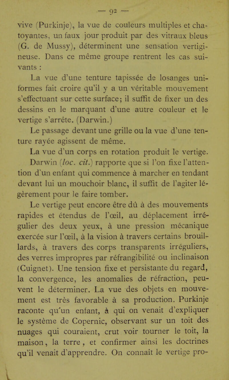 vive (Purkinje), la vue de couleurs multiples et cha- toyantes, uii faux jour produit par des vitraux bleus (G. de Mussy), determinent une sensation vertigi- neuse. Dans ce meme groupe rentrent les cas sui- vants : La vue d'une tenture tapiss^e de losanges uni- formes fait croire qu'il y a un veritable mouvement s'effectuant sur cette surface; il suffit de fixer un des dessins en le marquant d'une autre couleur et le vertige s'arrete. (Darwin.) Le passage devant une grille ou la vue d'une ten- ture ray^e agissent de meme. La vue d'un corps en rotation produit le vertige. Darwin [loc. cit.) rapporte que si Ton fixe Tatten- tion d'un enfant qui commence a marcher en tendant devant lui un mouchoir blanc, il sufTit de Tagiter 16- gerement pour le faire tomber. Le vertige peut encore etre du a des mouvements rapides et etendus de Toeil, au deplacement irr^- gulier des deux yeux, a une pression m^canique exercee sur Toeil, a la vision a travers certains brouil- lards, a travers des corps transparents irreguliers, des verres impropres par refrangibilite ou inclinaison (Cuignet). Une tension fixe et persistante du regard, la convergence, les anomalies de refraction, peu- vent le determiner. La vue des objets en mouve- ment est tres favorable a sa production. Purkinje raconte qu'un enfant, a qui on venait d'expliquer le systeme de Copernic, observant sur un toit des nuages qui couraient, crut voir tourner le toit, la maison, la terre , et confirmer ainsi les doctrines qu'il venait d'apprendre. On connait le vertige pro-