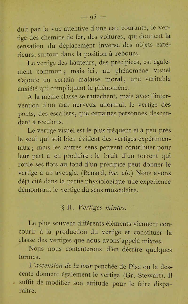 duit par la vue attentive d'une eau courante, le ver- tige des chemins de fer, des voitures, qui donnent la sensation du deplacement inverse des objets exte- rieurs, surtout dans la position a rebours. Le vertige des hauteurs, des precipices, est egale- ment commun mais ici, au phenomene visuel s'ajoute un certain malaise moral, une veritable anxiete qui compliquent le phenomene. A la meme classe se rattachent, mais avec Tinter- vention d'un etat nerveux anormal, le vertige des ponts, des escaliers, que certaines personnes descen- dent a reculons. Le vertige visuel est le plus frequent et a peu pres le seul qui soit bien evident des vertiges experimen- taux; mais les autres sens peuvent contribuer pour leur part a en produire : le bruit d'un torrent qui roule ses flots au fond d'un precipice pent donner le vertige a un aveugle. (Benard, loc. cit.) Nous avons deja cite dans la partie physiologique une experience demontrant le vertige du sens musculaire. § II. Vertiges mixtes. Le plus souvent differents elements viennent con- courir a la production du vertige et constituer la classe des vertiges que nous avons'appele mixtes. Nous nous contenterons d'en d^crire quelques formes. ]Jascension de la tour penchee de Pise ou la des- cente donnent egalement le vertige (Gr.-Stew^art). II . suffit de modifier son attitude pour le faire dispa- raitre.