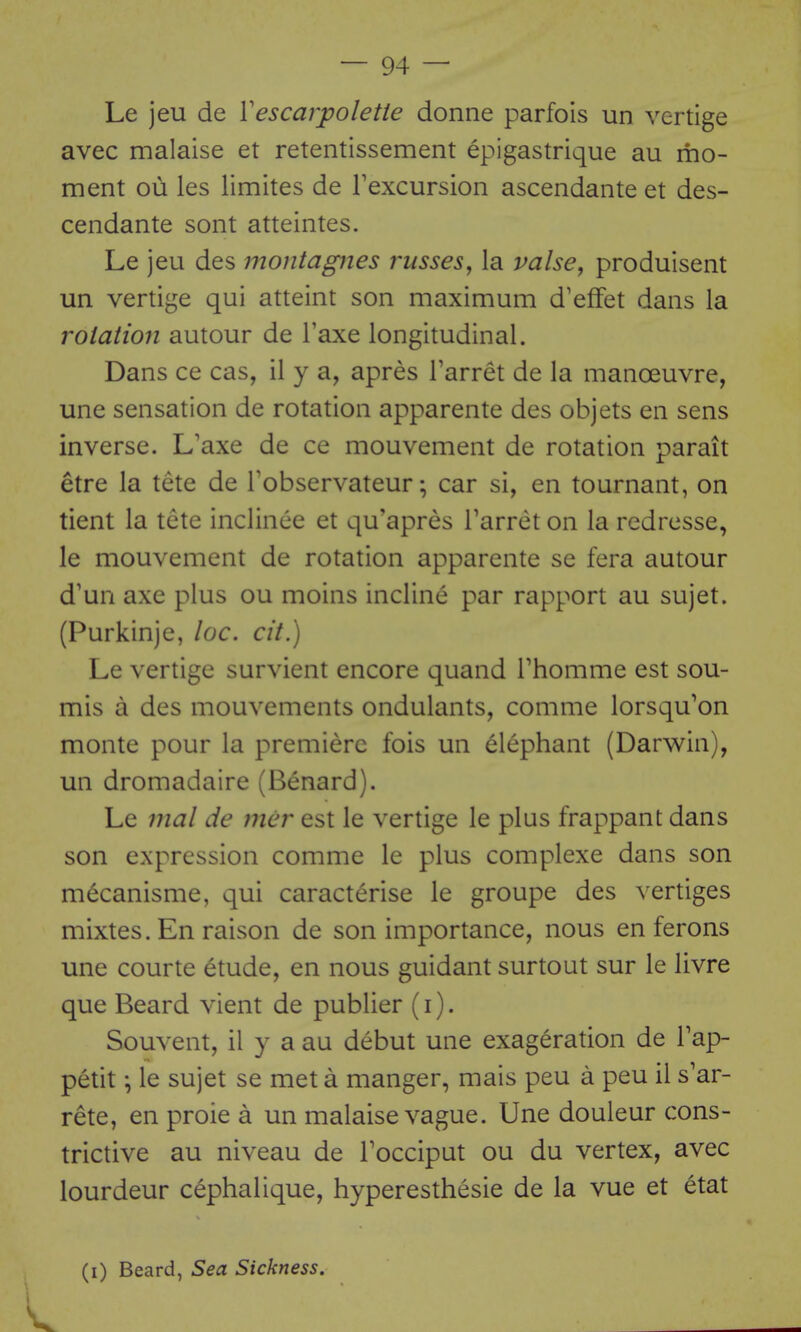 Le jeu de Vescarpolette donne parfois un vertige avec malaise et retentissement epigastrique au mo- ment ou les limites de Texcursion ascendante et des- cendante sont atteintes. Le jeu des montagnes russes, la valse, produisent un vertige qui atteint son maximum d'effet dans la rolation autour de I'axe longitudinal. Dans ce cas, il y a, apres Tarret de la manoeuvre, une sensation de rotation apparente des objets en sens inverse. L'axe de ce mouvement de rotation parait etre la tete de Tobservateur; car si, en tournant, on tient la tete inclince et qu'apres Tarret on la redresse, le mouvement de rotation apparente se fera autour d'un axe plus ou moins incline par rapport au sujet. (Purkinje, loc. cit.) Le vertige survient encore quand Thomme est sou- mis a des mouvements ondulants, comme lorsqu'on monte pour la premiere fois un elephant (Darwin), un dromadaire (Benard). Le mal de nier est le vertige le plus frappant dans son expression comme le plus complexe dans son m^canisme, qui caracterise le groupe des vertiges mixtes. En raison de son importance, nous en ferons une courte etude, en nous guidant surtout sur le livre que Beard vient de publier (i). Souvent, il y a au debut une exageration de Tap- petit ^ le sujet se met a manger, mais peu a peu il s'ar- rete, en proie a un malaise vague. Une douleur cons- trictive au niveau de Tocciput ou du vertex, avec lourdeur cephalique, hyperesthesie de la vue et etat (i) Beard, Sea Sickness.