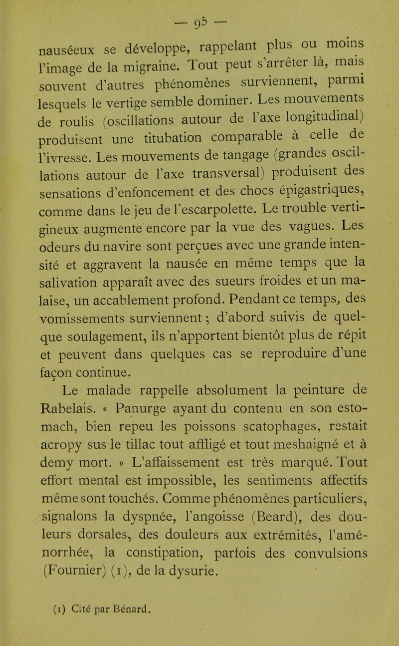 - 93 - naus^eux se d^veloppe, rappelant plus ou moins rimage de la migraine. Tout peut s^arreter la, mais souvent d'autres pheiiomenes surviennent, parmi lesquels le vertige semble dominer. Les mouvements de roulis (oscillations autour de Faxe longitudinal) produisent une titubation comparable a celle de rivresse. Les mouvements de tangage (grandes oscil- lations autour de Taxe transversal) produisent des sensations d^enfoncement et des chocs epigastriques, comme dans le jeu de Tescarpolette. Le trouble verti- gineux augmente encore par la vue des vagues. Les odeurs du navire sont percues avec une grande inten- site et aggravent la nausee en meme temps que la salivation apparait avec des sueurs froides et un ma- laise, un accablement profond. Pendant ce temps, des vomissements surviennent; d'abord suivis de quel- que soulagement, ils n'apportent bientot plus de repit et peuvent dans quelques cas se reproduire d'une facon continue. Le malade rappelle absolument la peinture de Rabelais. « Panurge ayant du contenu en son esto- mach, bien repeu les poissons scatophages, restait acropy sus le tillac tout afflige et tout meshaigne et a demy mort. » L'affaissement est tres marque. Tout effort mental est impossible, les sentiments affectifs meme sont touches. Comme phenomenes particuliers, signalons la dyspnee, Tangoisse (Beard), des dou- leurs dorsales, des douleurs aux extremites, I'ame- norrhee, la constipation, parfois des convulsions (Fournier) (i), de la dysurie. (i) Citd par Benard.